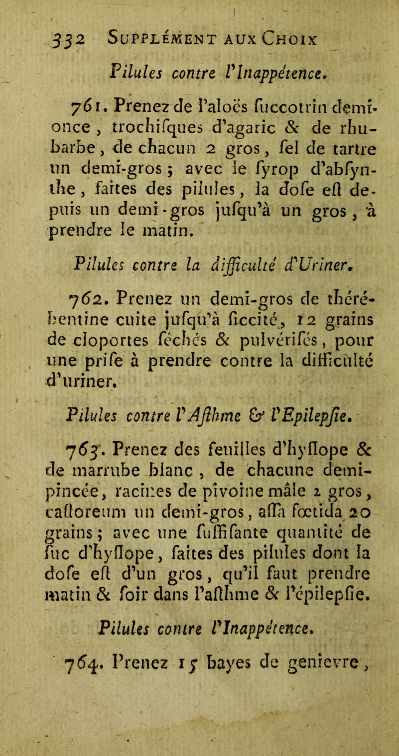Pilules contre l'Inappétence. 761. Prenez de l’aloës fuccotrin demi- once , trochifques d’agaric & de rhu- barbe , de chacun 2 gros, fel de tartre un demi-gros ; avec ie fyrop d’abfyn- the, faites des pilules, la dofe efl de- puis un demi-gros jufqu’à un gros, à prendre le matin. Pilules contre la difficulté d'Uriner. 762. Prenez un demi-gros de théré- bentine cuite jufqu’à lîccité, 12 grains de cloportes féchés & pulvérifés, pour une prife à prendre contre la difficulté d’uriner. Pilules contre VAJlhme & VEpilepfie. 763. Prenez des feuilles d’hyfiope 8c de marrube blanc , de chacune demi- pincée, racines de pivoine mâle 1 gros, caüoreum un demi-gros, alla foctida 20 grains ; avec une fuffifante quantité de lue d'hyiïope, faites des pilules dont la dofe eft d’un gros, qu’il faut prendre matin & foir dans l’aflhme & l’cpilepfie. Pilules contre l'Inappétence. 764. Prenez 13 bayes de genîevre.