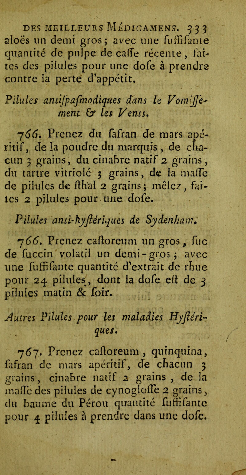 aloës un demi gros; 2vec une fuffifante quantité de pulpe de calfe récente, fai- tes des pilules pour une dofe à prendre contre la perte d’appétit. Pilules antijpafmodiques dans le Vom'JJe- ment &* les Vents. 766. Prenez du fàfran de mars apé- ritif, de la poudre du marquis , de cha- cun 3 grains, du cinabre natif 2 grains, du tartre vitriolé 3 grains, de la malTe de pilules de fthal 2 grains ; mêlez, fai- tes 2 pilules pour une dofe. Pilules anti-hyjîérujues de Sydenham. 766. Prenez caftoreum un gros, fuc de fuccin volatil un demi-gros; avec une fuffifante quantité d’extrait de rfiue pour 24 pilules, dont la dofe eft de 3 pilules matin & foir. Autres Pilules pour les maladies Hyjléri- ques. 757. Prenez caftoreum , quinquina, fafran de mars apéritif, de chacun 3 grains, cinabre natif 2 grains , de la malle des pilules de cynoglolîe 2 grains, du baume du Pérou quantité fuffifante pour 4 pilules à prendre dans une dofe.