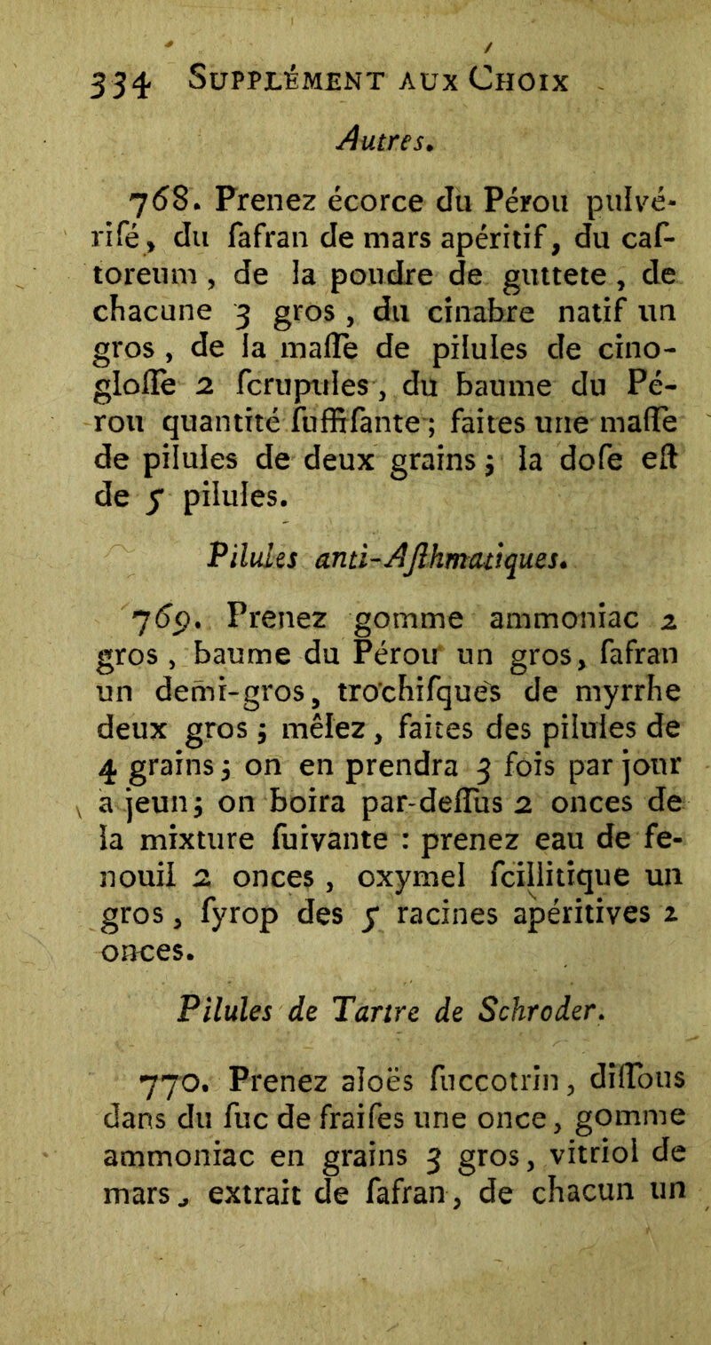 Autres. 768. Prenez écorce du Pérou pulvé- rifé, du fafran de mars apéritif, du caf- toreum , de la poudre de guttete, de chacune 3 gros , du cinabre natif un gros , de la malle de pilules de cino- glollè 2 fcrupules, du baume du Pé- rou quantité fuffifante ; faites une maffe de pilules de deux grains -, la dofe eft de y pilules. Pilules and-AJlhmeuiques. 76ç). Prenez gomme ammoniac z gros, baume du Pérou un gros, fafran un demi-gros, tro'chifque's de myrrhe deux grosj mêlez, faites des pilules de 4 grains 5 on en prendra 3 fois par jour v a jeun; on boira par-delïiis 2 onces de la mixture fuivante : prenez eau de fe- nouil 2 onces, oxymei fcillitique un gros, fyrop des y racines apéritives z onces. Pilules de Tartre de Schroder. 770. Prenez aîoës fuccotrin, dilTous dans du fuc de fraifes une once, gomme ammoniac en grains 3 gros, vitriol de mars j extrait de fafran , de chacun un