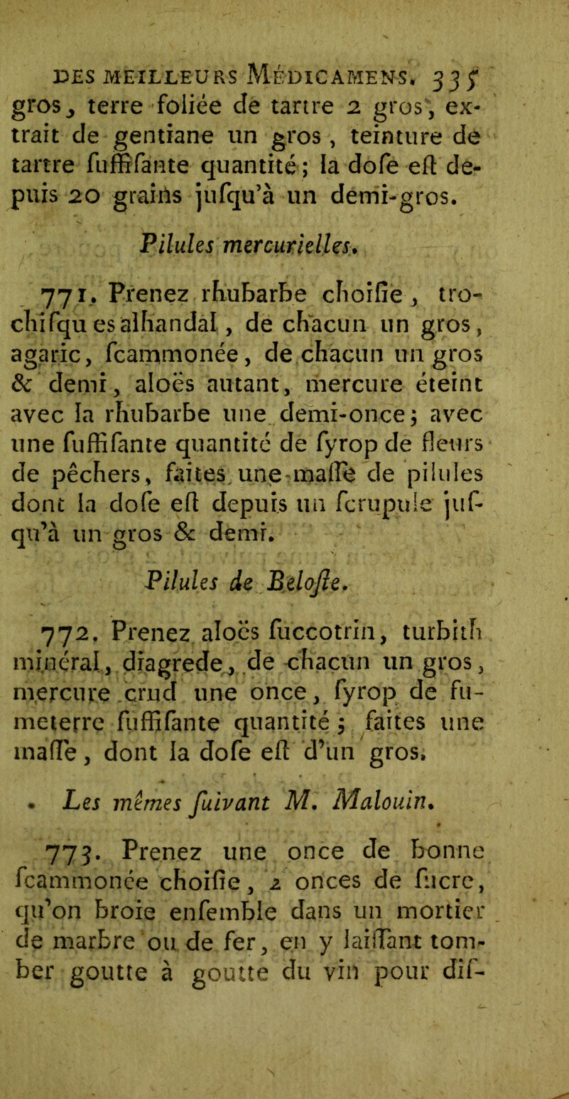 grosj terre foliée de tartre 2 gros, ex- trait de gentiane un gros , teinture de tartre fuffifante quantité ; la dofe eft de- puis 20 grains jufqu’à un demi-gros. Pilules mercurielles. 771. Prenez rhubarbe choifie , tro- chifquesalhandal, de chacun un gros, agaric, fcammonée, de chacun un gros & demi, aloes autant, mercure éteint avec la rhubarbe une demi-once; avec une fuffifante quantité de fyrop de fleurs de pêchers, faites une mafle de pi lu les dont la dofe eft depuis un fcrupuie juf- qu’à un gros & demi. Pilules de Belojle. 772. Prenez aloës fuccotrin, turbith minéral, diagrede, de chacun un gros, mercure crud une once, fyrop de fu- meterre fuffifante quantité ; faites une mafle, dont la dofe eft d’un gros. . Les mêmes fuivant M. Malouin. 773. Prenez une once de bonne fcammonée choifie, 2 onces de fitcre, qu’on broie enfemble dans un mortier de marbre ou de fer, en y laiflant tom- ber goutte à goutte du vin pour dif-