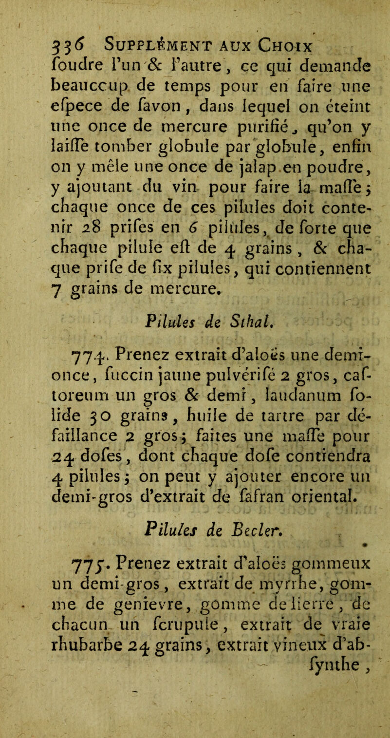 foudre l’un & l’autre, ce qui demande beaucoup de temps pour en faire une efpece de favon, dans lequel on éteint une once de mercure purifié., qu’on y laide tomber globule par globule, enfin on y mêle une once de jalapen poudre, y ajoutant du vin pour faire la rnaffe ; chaque once de ces pilules doit conte- nir 28 prifes en G pilules, de forte que chaque pilule eft de 4 grains , & cha- que prife de fix pilules, qui contiennent 7 grains de mercure. Pilules de Sihal. 774. Prenez extrait d’aloës une demi- once, fuccin jaune pulvérifé 2 gros, caf- toreum un gros & demi, laudanum fo- lide 30 grains, huile de tartre par dé- faillance 2 gros; faites une malfe pour 24 dofes, dont chaque dofe contiendra 4 pilules -, on peut y ajouter encore un demi-gros d’extrait de fafran oriental. Pilules de Becler. • 77y. Prenez extrait d’aloës gommeux un demi-gros , extrait de myrrhe, gom- me de genievre, gomme de lierre, de chacun, un fcrupule, extrait de vraie rhubarbe 24 grains, extrait vineux d’ab- fynthe ,
