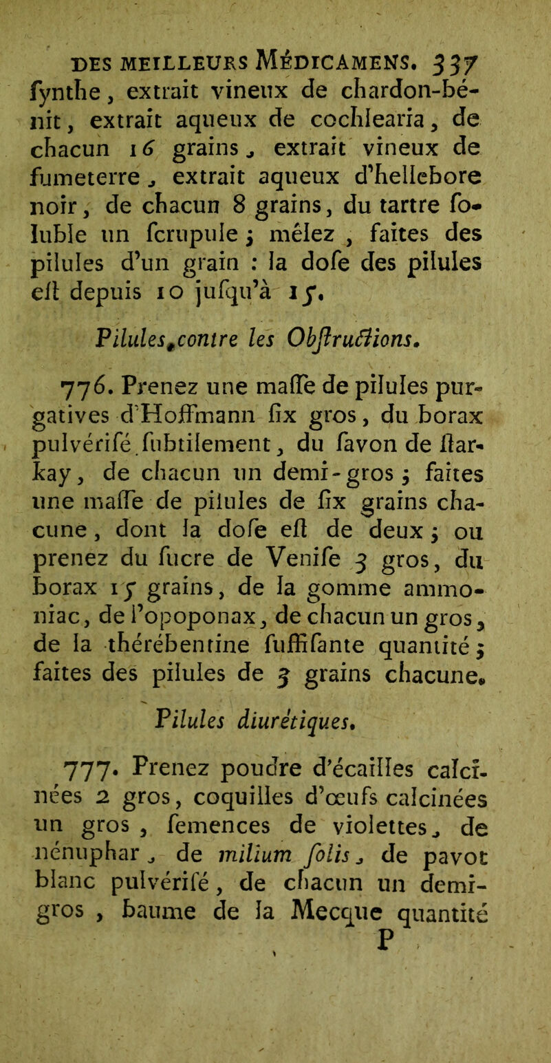 fynthe, extrait vineux de chardon-bé- nit, extrait aqueux de cochlearia, de chacun 16 grains extrait vineux de fumeterre extrait aqueux d’hellebore noir, de chacun 8 grains, du tartre fo- Iuble un fcrupuie 3 mêlez , faites des pilules d’un grain : la dofe des pilules elt depuis 10 jufqu’à IJ, Pilulestcontre les Objlruéîions. 776. Prenez une malle de pilules pur- gatives d'Hoffmann fix gros, du borax pulvérifé.fubtilement, du favon de fiar- fcay, de chacun un demi-gros 3 faites une maffe de pilules de fix grains cha- cune , dont la dofe efl de deux 3 ou prenez du fucre de Venife 3 gros, du borax iy grains, de la gomme ammo- niac, de i’opoponax, de chacun un gros, de la thérébentine fuffifante quantité 3 faites des pilules de 5 grains chacune. Pilules diurétiques. 777. Prenez poudre d’écaiîles calci- nées 2 gros, coquilles d’œufs calcinées un gros , femences de violettes., de nénuphar de milium folis j de pavot blanc pulvérifé, de chacun un demi- gros , baume de la Mecque quantité