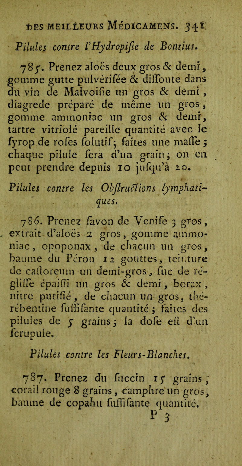 Pilules contre rHydropiJîe de Bontius. 78y. Prenez aloës deux gros& demi, gomme gutte pulvérifée & difToute dans du vin de Malvoifie un gros & demi, diagrede préparé de même un gros, gomme ammoniac un gros & demi, tartre vitriolé pareille quantité avec le fyrop de rofes folutif3 faites une malle 3 chaque pilule fera d’un grain 3 on en peut prendre depuis 10 jtifqu’à zo. Pilules contre les Obflruiiions lymphati- ques. 786. Prenez lavon de Venife 3 gros, extrait d’aloës 2 gros, gomme ammo- niac, opoponax , de chacun un gros, baume du Pérou iz gouttes, teinture de cafloreum un demi-gros, fuc de ré- glide épaifîi un gros & demi, borax, nitre purifié, de chacun un gros, thé- rébentine fuffifante quantité 3 faites des pilules de j grains 3 la dofe ell d’un fcrupule. Pilules contre les Fleurs-Blanches. 787. Prenez du fuccin 17 grains ; corail rouge 8 grains, camphre un gros, baume de copahu fuffifante quantité.