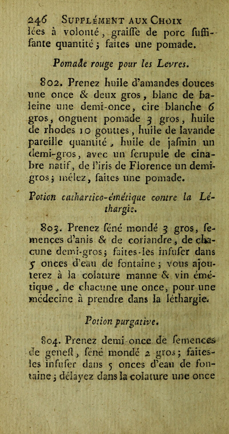 iées à volonté, graille de porc fuffi- fante quantité $ faites une pomade. Pomade rouge pour les Levres. S02. Prenez huile d’amandes douces une once & deux gros, blanc de ba- leine une demi-once, cire blanche 6 gros, onguent pomade 3 gros, huile de rhodes 1 o gouttes, huile de lavande pareille quantité huile de jafmin un demi-gros, avec un fcrupule de cina- bre natif, de l’iris de Florence un demi- gros, mêlez, faites une pomade. Potion cathârùco-éinétique contre la Lé- thargie. 805. Prenez féné mondé 3 gros, fé- ru ences d’anis & de coriandre , de cha- cune demi-gros j faites-les infufer dans y onces d’eau de fontaine 3 vous ajou- terez à la colature manne & vin émé- tique de chacune une once, pour une médecine à prendre dans la léthargie. Potion purgative. §04. Prenez demi once de femences de genefl, féné mondé 2. gros ; faites- les infufer dans 5 onces d’eau de fon- taine 3 délayez dans la colature une once