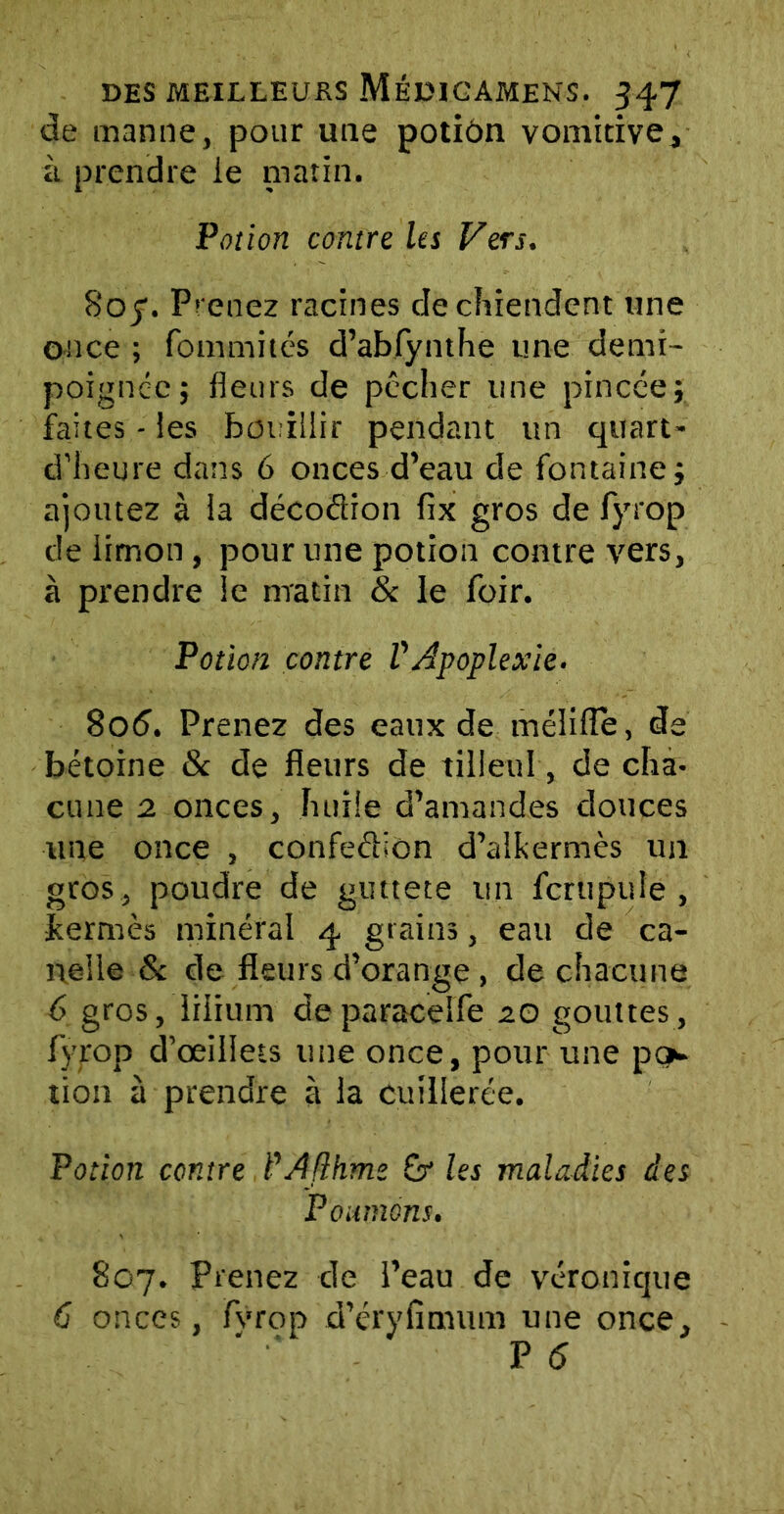 de manne, pour une potiôn vomitive, à prendre ie matin. Potion contre les Vers. Boy. Prenez racines de chiendent une once ; fommités d’abfynthe une demi- poignee; fleurs de pécher une pincée; faites - les bouillir pendant un quart- d’heure dans 6 onces d’eau de fontaine; ajoutez à la décodion fix gros de fyrop de limon, pour une potion contre vers, à prendre le matin & le foir. Potion contre VApoplexie. 806. Prenez des eaux de méliiïe, de bétoine 8c de fleurs de tilleul, de cha- cune 2 onces, huile d’amandes douces une once , confedion d’alkermès un gros , poudre de guttete un ferupuîe , jfcermès minéral 4 grains, eau de ca- ne! le 8c de fleurs d’orange, de chacune 6 gros, Irüum deparaceife 20 gouttes, fyrop d’œillets une once, pour une por- tion à prendre à la cuillerée. Potion contre Prfflhme £r les maladies des Poumons. 807. Prenez de l’eau de véronique C onces, fvrop d’éryflmum une once, P 5