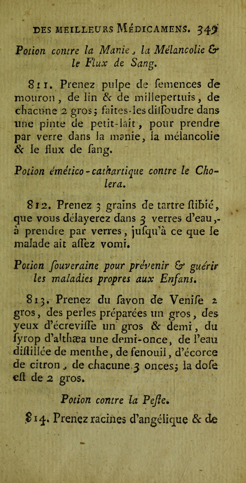 Potion contre la Manie j la Mélancolie & le Flux de Sang. Bit. Prenez pulpe de femences de mouron, de lin & de millepertuis, de chacune 2 gros; faites-iesdilfoudre dans une pinte de petit-lait, pour prendre par verre dans la manie, la mélancolie & le flux de fang. Potion émético - cathartique contre le Cho- iera. 812. Prenez 3 grains de tartre flibié, que vous délayerez dans 3 verres d’eau ,- à prendre par verres, jufqu’à ce que le malade ait aiïèz vomi. Potion fouveraine pour prévenir 6r guérir les maladies propres aux Enfans. 813. Prenez du lavon de Vende ^ gros, des perles préparées un gros, des yeux d’écreviffe un gros 8c demi, du fyrop d’althæa une demi-once, de l’eau diftillée de menthe, de fenouil, d’écorce de citron j de chacune.3 onces; la dofe efl de 2 gros. Potion contre la Pejle. .814. Prenez racines d’angélique & de