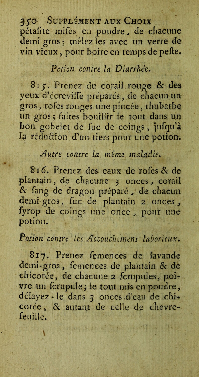 pétafite tnifes ea poudrede chacune demi gros : mêlez les avec un verre de vin vieux, pour boire en temps de pelle. Pcîion contre la Diarrhée. 8iy. Prenez dit corail rouge 6c des yeux d’écreviiïe préparés, de chacun un grosj rofes rouges une pincée, rhubarbe un gros; faites bouillir le tout dans un bon gobelet de fuc de coings, jufqu’à la rédudion d’un tiers pour une potion. Autre contre la. même maladie. Si 6. Prenez des eaux de rofes & de plantain, de chacune 3 onces corail & fang de dragon préparé de chacun demi-gros, fuc de plantain 2 onces j fyrop de coings une once pour une potion. Potion contre les Accouchtmens laborieux. 817. Prenez femences de lavande demi-gros, femences de plantain 8< de chicorée, de chacune 2 fcrupul.es,- poi- vre un fcrupule; le tout rnis en poudre, délayez • le dans 3 onces .d’eau de chi- corée , & autant de celle de chèvre- feuille.