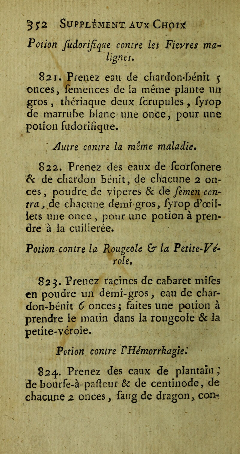 Potion fudorijïque contre les Fievres ma- lignes. 821. Prenez eau cle chardon-bénit 5 onces, femences de la même plante un gros , thériaque deux fcrupul.es , fyrop de marrube blanc une once, pour une potion fudoritîque. . ' Autre contre la mime maladie. 822. Prenez des eaux de fcorfonere 8c de chardon bénit, de chacune 2 on- ces, poudre.de viperes & de femen con- tra j de chacune demi gros, fyrop d’œil- ïets une once , pour une potion à pren- dre à la cuillerée. Potion contre la Rougeole & la Petite-Vé- role. 823. Prenez racines de cabaret miles en poudre un demi-gros, eau de char- don-bénit 6 onces ; faites une potion à prendre le matin dans la rougeole & la petite-vérole. Potion contre VHémorrhagie. 824. Prenez des eaux de plantain ; de bourfe-à-pafteur & de centinode, de chacune 2 onces, fang de dragon, con-.