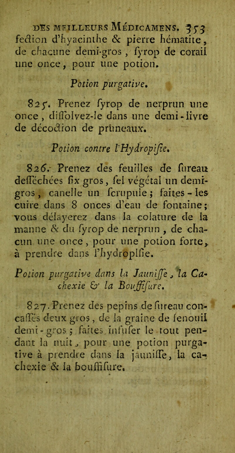 fedion d’hyacinthe & pierre hématite, de chacune demi-gros , fyrop de corail une once, pour une potion. Potion purgative. S2g. Prenez fyrop de nerprun une once, diffblvez-le dans une demi-livre de décodion de pruneaux. Potion contre l'Hydropijie. 826. - Prenez des feuilles de fureau deiïechées fix gros, fel végétal un demi- gros , canelle un fcrupuie ; faites - les cuire dans 8 onces d’eau de fontaine ; vous délayerez dans la colature de la manne & du fyrop de nerprun , de cha- cun une once, pour une potion forte, à prendre dans i’hydroplfie. ' Potion purgative dans la Jaunijfe, la Ca- chexie la Bouffifure. 827. Prenez des pépins de fureau con- caffés deux gros, de la graine de fenouil demi-gros j faites, infufer le tout pen- dant la nuit j pour une potion purga- tive à prendre dans la jauniffe, la ca-r chexie & la bouffifure.