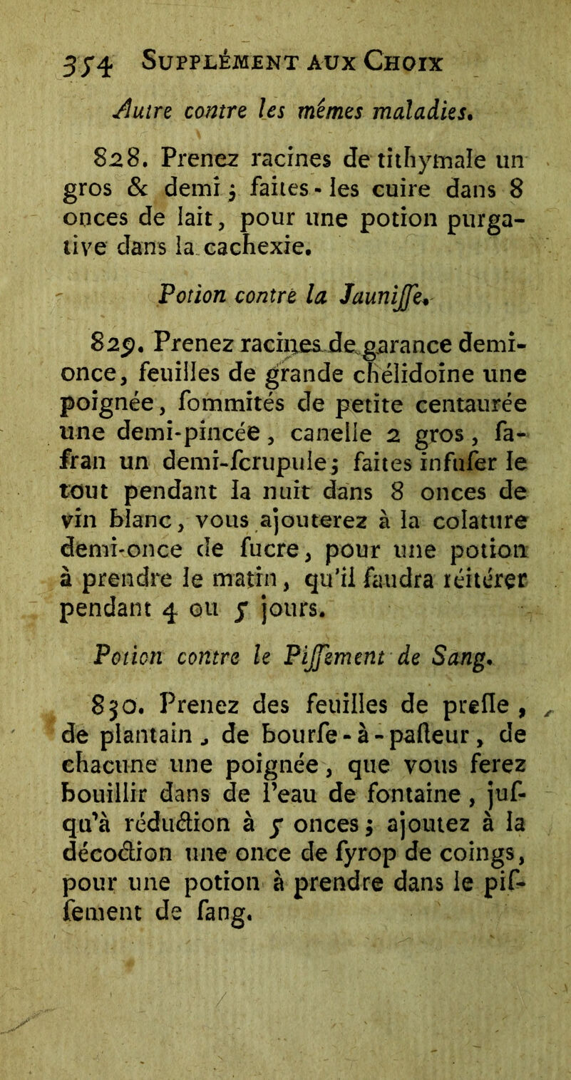 Autre contre les mêmes maladies. S28. Prenez racines detithytnale un gros 8c demi $ faites - les cuire dans 8 onces de lait, pour une potion purga- tive dans la cachexie. Potion contre la JauniJJe, 82p. Prenez racines de, garance demi- once, feuilles de grande chéîidoine une poignée, fommités de petite centaurée une demi-pincée, caneiie 2 gros, fa- fran un demi-fcrupule j faites infnfer le tout pendant la nuit dans 8 onces de vin blanc, vous ajouterez à la colatttre demi-once de fucre, pour une potion à prendre le matin, qu’il faudra réitérer pendant 4 ou 7 jours. Potion contre le Pijfement de Sang. 830. Prenez des feuilles de prefle , de plantain ^ de bourfe-à-palleur, de chacune une poignée, que vous ferez bouillir dans de l’eau de fontaine , juf- qu’à réduétion à 7 onces ; ajoutez à la décoction une once de fyrop de coings, pour une potion à prendre dans le pif- fement de fang.