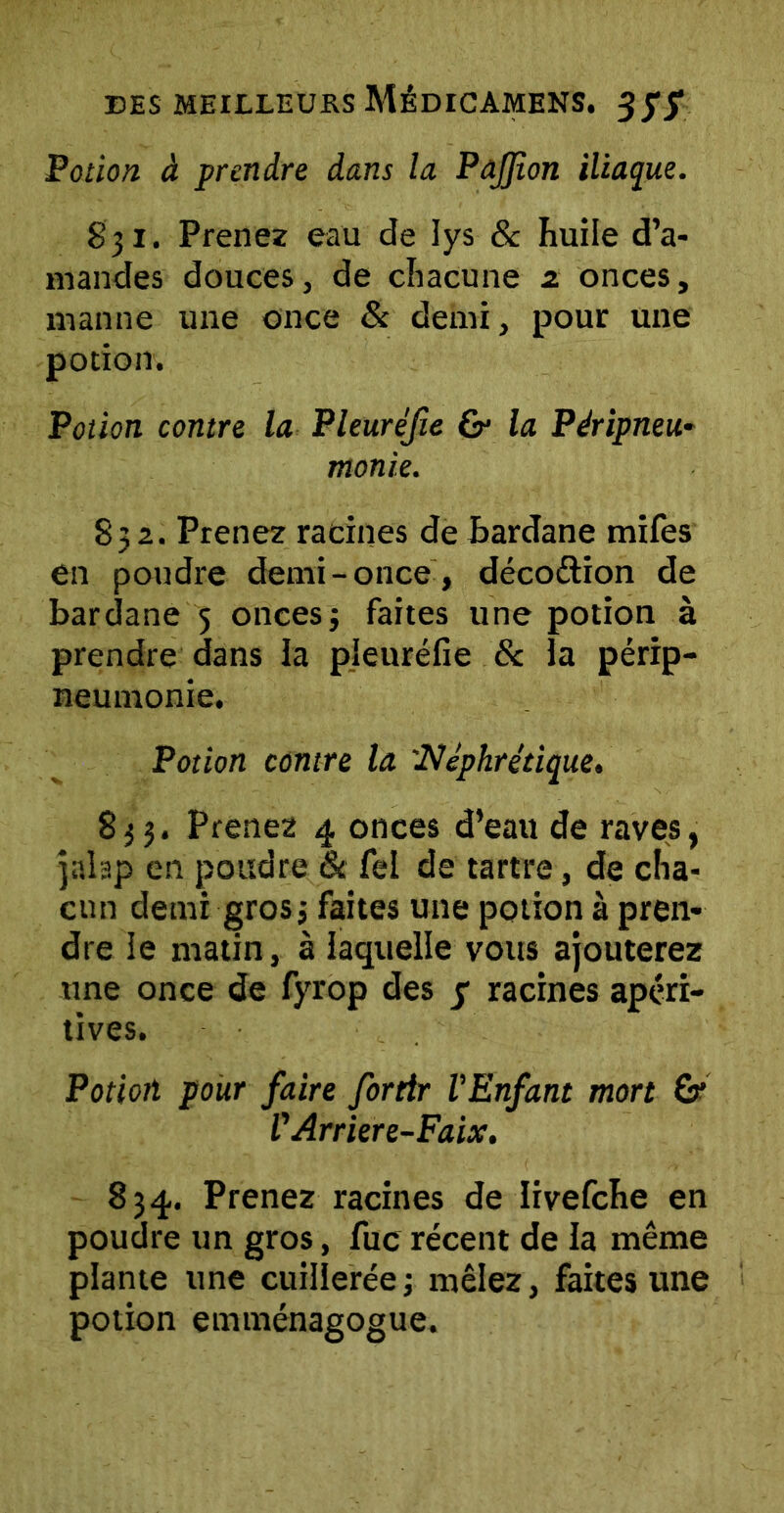 Potion à prendre dans la PaJJion iliaque. 831. Prenez eau de lys 8c huile d’a- mandes douces, de chacune a onces, manne une once & demi, pour une potion. Potion contre la Pleuréfte & la Péripneu- monie. 832. Prenez racines de bardane mifes en poudre demi-once, décoction de bardane 5 oncesj faites une potion à prendre dans la pleuréfie & la périp- neumonie. Potion contre la :Néphrétique. 833. Prenez 4 onces d’eau de raves, jalap en poudre 6c fel de tartre, de cha- cun demi gros j faites une potion à pren- dre le matin, à laquelle vous ajouterez une once de fyrop des y racines apéri- tives. Potion pour faire for tir l'Enfant mon & V Arriere-Faix. 834. Prenez racines de livefche en poudre un gros, fuc récent de la même plante une cuillerée ; mêlez, faites une potion emménagogue.