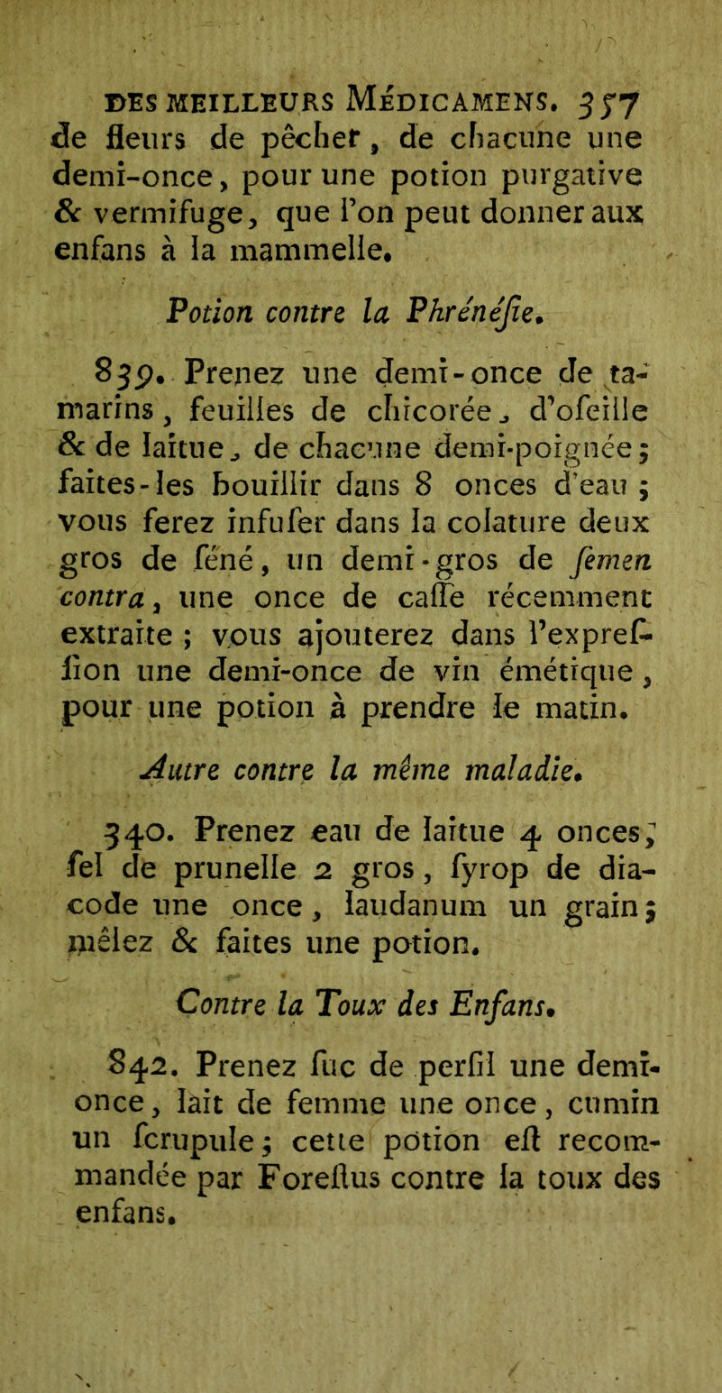 de fleurs de pêcher, de chacune une demi-once, pour une potion purgative & vermifuge, que i’on peut donner aux enfans à la mammelle. Potion contre la Phrénéfie. 83p. Prenez une demi-once de ta- marins , feuilles de chicoréed’ofeille & de laitue, de chacune demi-poignée; faites-les bouillir dans 8 onces d’eau ; vous ferez infufer dans la colature deux gros de féné, un demi-gros de Jèmen contra, une once de cafïe récemment extraite ; vous ajouterez dans l’exprek lion une demi-once de vin émétique, pour une potion à prendre le matin. filtre contre la même maladie. 340. Prenez eau de laitue 4 onces; fel de prunelle 2. gros, fyrop de dia- code une once, laudanum un grain ; mêlez 8c faites une potion. Contre la Toux des Enfans. 842. Prenez fuc de perfil une demi- once , lait de femme une once, cumin un fcrupule; cette potion ert recom- mandée par Foreftus contre la toux des enfans.