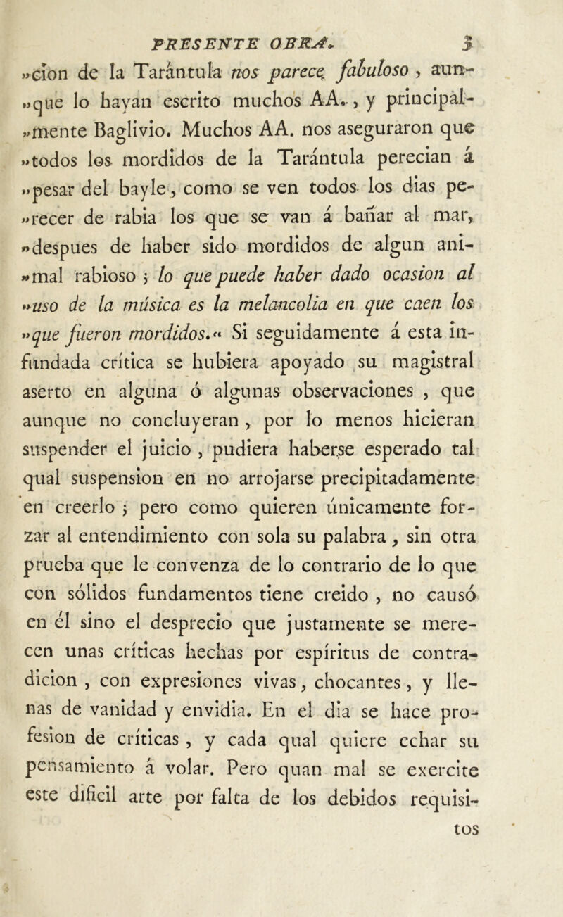 >rcíon de la Tarántula nos parces fabuloso > aim- „qtie lo hayan escrito muchos A A-, y principal- emente Baglivio. Muchos AA. nos aseguraron que »»todos los mordidos de la Tarántula perecían a „pesar del bayle, como se ven todos los dias pe- «recer de rabia los que se van á bañar al mar, w después de haber sido mordidos de algún am- amal rabioso > lo que puede haber dado ocasión al »uso de la música es la melancolía en que caen los »que fueron mordidos.« Si seguidamente á esta in- fundada crítica se hubiera apoyado su magistral aserto en alguna ó algunas observaciones , que aunque no concluyeran , por lo menos hicieran suspender el juicio , pudiera haberse esperado tal qual suspensión en no arrojarse precipitadamente en creerlo j pero como quieren únicamente for- zar al entendimiento con sola su palabra > sin otra prueba que le convenza de lo contrario de lo que con sólidos fundamentos tiene creido , no causó en el sino el desprecio que justamente se mere- cen unas críticas hechas por espíritus de contra- dicion j con expresiones vivas, chocantes, y lle- nas de vanidad y envidia. En el día se hace pro- fesión de críticas , y cada qual quiere echar su pensamiento á volar. Pero quan mal se exercite este difícil arte por falta de los debidos requisi- tos