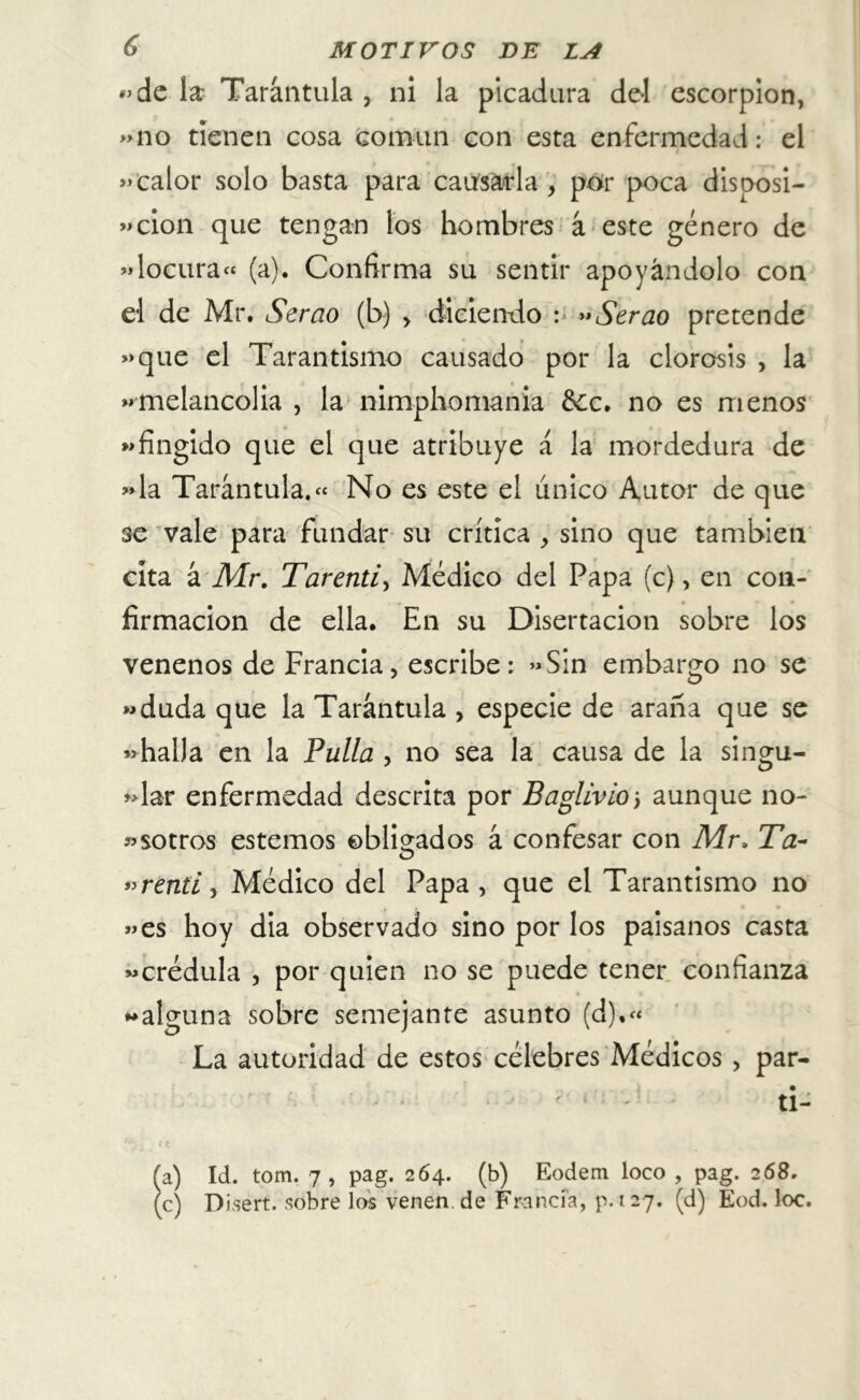 «de la Tarántula , ni la picadura del escorpión, «no tienen cosa común con esta enfermedad: el «calor solo basta para causarla, por poca disposi- ción que tengan los hombres á este género de «locura» (a). Confirma su sentir apoyándolo con el de Mr. Serao (b) , diciendo : ”Serao pretende «que el Tarantismo causado por la clorosis , la «melancolía , la nimpliomanía &c. no es menos «fingido que el que atribuye á la mordedura de «la Tarántula.» No es este el único Autor de que se vale para fundar su crítica , sino que también cita á Mr. Tarenti, Médico del Papa (c), en con- firmación de ella. En su Disertación sobre los venenos de Francia, escribe: «Sin embargo no se «duda que la Tarántula , especie de araña que se «halla en la Pulla , no sea la causa de la singu- lar enfermedad descrita por Baglivio j aunque no- esotros estemos obligados á confesar con Mr, Ta~ «renti, Médico del Papa, que el Tarantismo no «es hoy dia observado sino por los paisanos casta «crédula , por quien no se puede tener confianza «alguna sobre semejante asunto (d),« La autoridad de estos célebres Médicos, par- ti- (a) Id. tom. 7, pag. 264. (b) Eodem loco , pag. 268. (c) Disert. sobre los venen de Francia, p. 127. (d) Eod. loe.