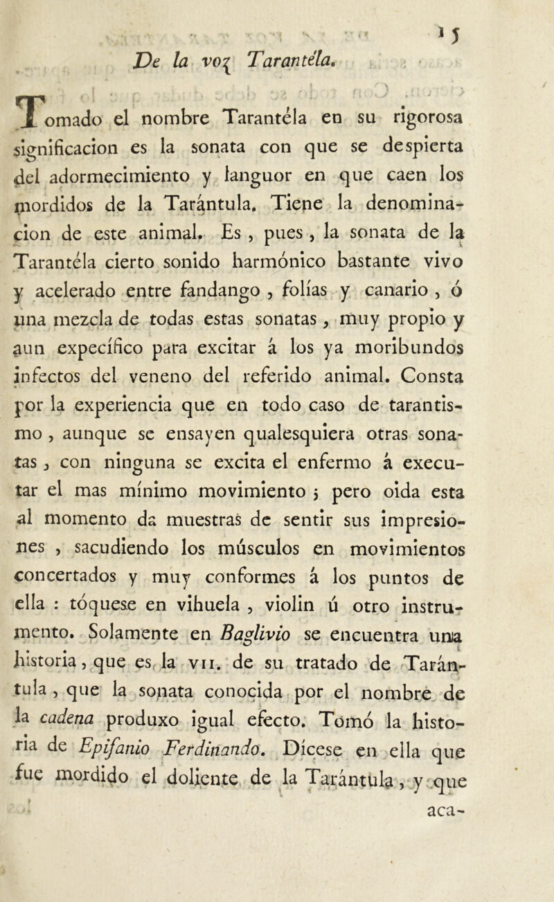 * I I ' ’ i * De la vo? Tarantela. ¡ ■ i \ f 'S ,. K X ornado el nombre Tarantela en su rigorosa significación es la sonata con que se despierta del adormecimiento y languor en que caen los mordidos de la Tarántula. Tiepe la denomina- «r < cion de este animal. Es , pues , la sonata de la Tarantela cierto sonido harmónico bastante vivo y acelerado entre fandango , folias y canario , ó una mezcla de todas estas sonatas, muy propio y aun expecífico para excitar á los ya moribundos infectos del veneno del referido animal. Consta * * por la experiencia que en todo caso de tarantis- mo , aunque se ensayen qualesquiera otras sona- tas 3 con ninguna se excita el enfermo á execu- tar el mas mínimo movimiento $ pero oida esta al momento da muestras de sentir sus impresio- nes , sacudiendo los músculos en movimientos concertados y muy conformes á los puntos de ella : toqúese en vihuela , violin ú otro instru- mento. Solamente en Baglivio se encuentra unía historia, que es la vn. de su tratado de Tarán- tula , que la sonata conocida por el nombre de la cadena produxo igual efecto. Tomó la histo- ria de Epifanio Ferdinando. Dícese en ella que fue mordido el doliente de la Tarántula, y que aca-