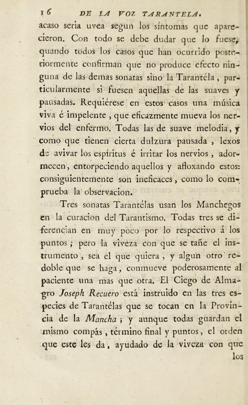 acaso seria uvea según los síntomas que apare- cieron. Con todo se debe dudar que lo fuese, quando todos los casos que han ocurrido poste- riormente confirman que no produce efecto nin- guna de las demas sonatas sino la Tarantela , par- ticularmente si fuesen aquellas de las suaves y pausadas. Requiérese en estos casos una música viva é impelente , que eficazmente mueva los ner- vios del enfermo. Todas las de suave melodia, y como que tienen cierta dulzura pausada , lexos de avivar los espíritus é irritar los nervios , ador- mecen , entorpeciendo aquellos y afloxando estos: consiguientemente son ineficaces, como lo com-/ prueba la observación. Tres sonatas Tarantelas usan los Manchemos en la curación del Tarantismo. Todas tres se di- ferencian en muy poco por lo respectivo á los puntos ; pero la viveza con que se tañe el ins- trumento , sea el que quiera , y algún otro re- doble que se haga, conmueve poderosamente al paciente una mas que otra. El Ciego de Alma- gro Joseph Recuero está instruido en las tres es- pecies de Tarantelas que se tocan en la Provin- cia de la Mancha j y aunque todas guardan el mismo compás, término final y puntos, el orden que este les da, ayudado de la viveza con que los \