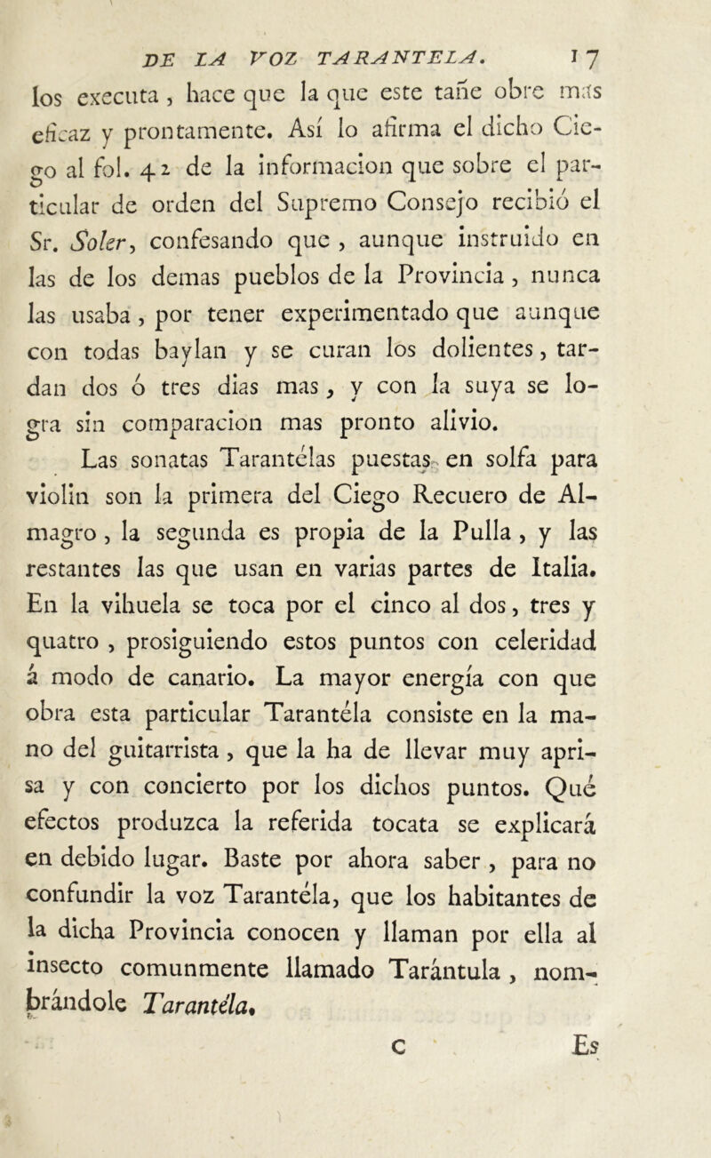 los executa , hace que la que este tañe obre mas cfi caz y prontamente. Así lo afirma el dicho Cie- <?o al fbl. 41 de la información que sobre el par- ¿ciliar de orden del Supremo Consejo recibió el Sr. Soler, confesando que , aunque instruido en las de los demas pueblos de la Provincia, nunca las usaba , por tener experimentado que aunque con todas baylan y se curan los dolientes, tar- dan dos ó tres dias mas, y con la suya se lo- gra sin comparación mas pronto alivio. Las sonatas Tarantelas puestas, en solfa para violin son la primera del Ciego Recuero de Al- magro , la segunda es propia de la Pulla , y las restantes las que usan en varias partes de Italia. En la vihuela se toca por el cinco al dos, tres y quatro , prosiguiendo estos puntos con celeridad á modo de canario. La mayor energía con que obra esta particular Tarantela consiste en la ma- no del guitarrista, que la ha de llevar muy apri- sa y con concierto por los dichos puntos. Qué efectos produzca la referida tocata se explicará en debido lugar. Baste por ahora saber , para no confundir la voz Tarantela, que los habitantes de la dicha Provincia conocen y llaman por ella al • * insecto comunmente llamado Tarántula, nom- brándole Tarantela, c Es )