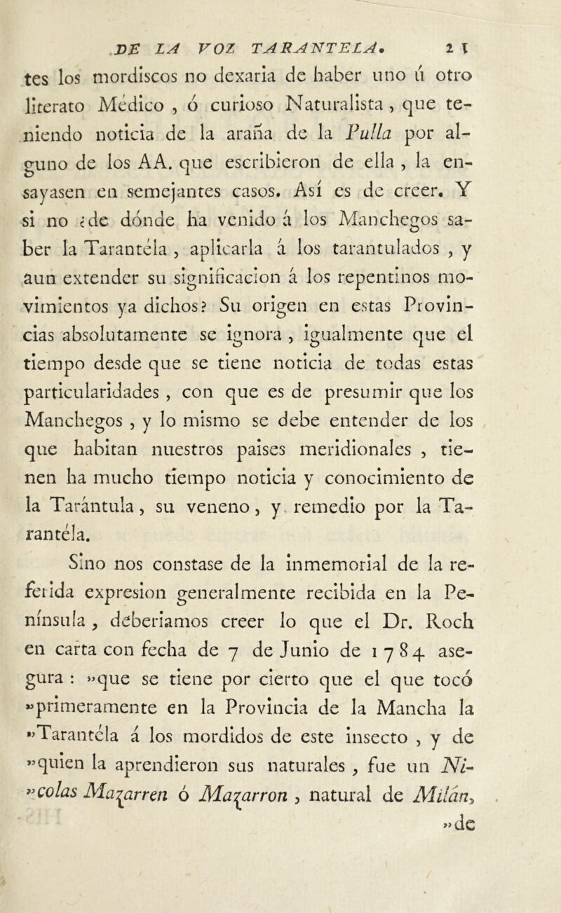 tes los mordiscos no dexana de haber uno u otro literato Médico , ó curioso Naturalista, que te- niendo noticia de la arana de la Fulla por al- guno de los AA. que escribieron de ella , la en- sayasen en semejantes casos. Así es de creer. Y si no ¿de dónde ha venido a los Manchegos sa- ber la Tarantela , aplicarla á los tarantulados , y aun extender su significación á los repentinos mo- vimientos ya dichos? Su origen en estas Provin- cias absolutamente se ignora , igualmente que el tiempo desde que se tiene noticia de todas estas particularidades , con que es de presumir que los Manchegos , v lo mismo se debe entender de los que habitan nuestros países meridionales , tie- nen ha mucho tiempo noticia y conocimiento de la Tarántula, su veneno, y remedio por la Ta- rantela. Sino nos constase de la inmemorial de la re- ferida expresión generalmente recibida en la Pe- nínsula , deberíamos creer lo que el Dr. Roch en carta con fecha de 7 de Junio de 1784 ase- gura : «que se tiene por cierto que el que tocó «primeramente en la Provincia de la Mancha la «Tarantela á los mordidos de este insecto , y de «quien la aprendieron sus naturales , fue un Ni- »colas Ma^arren ó Macarrón , natural de Milán> «de