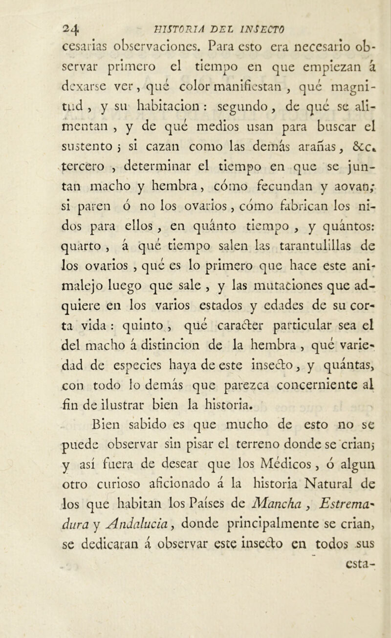 cesarías observaciones. Para esto era necesario ob- servar primero el tiempo en que empiezan á dexarse ver, qué color manifiestan , qué magni- tud , y su habitación : segundo, de qué se ali- mentan , y de qué medios usan para buscar el sustento 5 si cazan como las demás aranas, &ct tercero , determinar el tiempo en que se jun- tan macho y hembra, cómo fecundan y aovan; si paren ó no los ovarios, cómo fabrican los ni- dos para ellos , en quánto tiempo , y quántos: quarto , á qué tiempo salen las tarantulillas de los ovarios , qué es lo primero que hace este ani- malejo luego que sale , y las mutaciones que ad- quiere en los varios estados y edades de su cor- ta vida : quinto , qué carácter particular sea el del macho á distinción de la hembra , qué varie- dad de especies haya de este insecto, y quántas, con todo lo demás que parezca concerniente al fin de ilustrar bien la historia. Bien sabido es que mucho de esto no se puede observar sin pisar el terreno donde se crian* y así fuera de desear que los Médicos, ó algún otro curioso aficionado á la historia Natural de los que habitan los Países de Mancha , Estreñía* dura y Andalucía, donde principalmente se crian, se dedicaran á observar este insecto en todos sus esta-