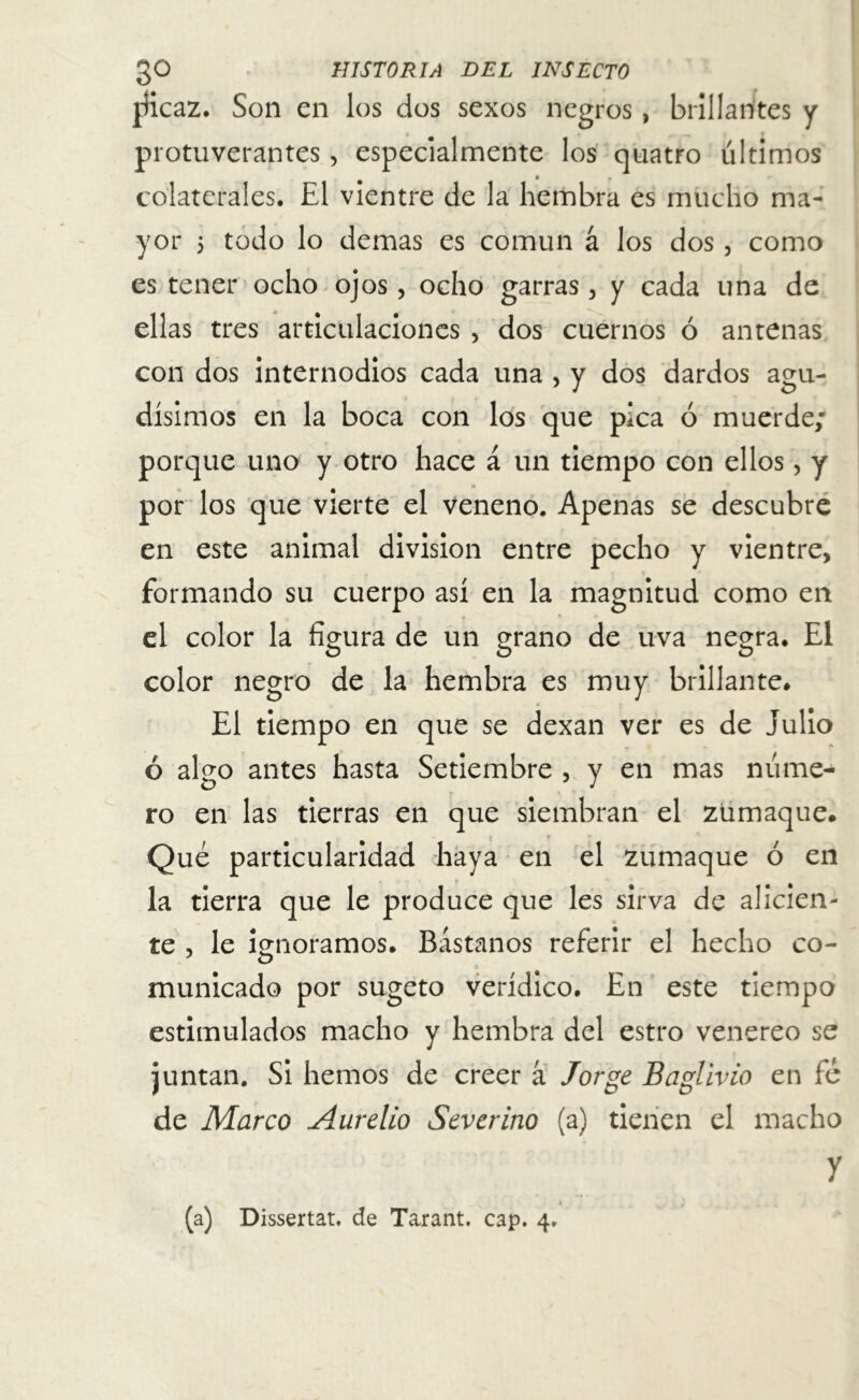 jíicaz. Son en los dos sexos negros, brillantes y protuverantes, especialmente los quatro últimos colaterales. El vientre de la hembra es mucho ma- yor 5 todo lo demas es común á los dos , como es tener ocho ojos, ocho garras, y cada una de ellas tres articulaciones , dos cuernos ó antenas con dos internodios cada una , y dos dardos agu- dísimos en la boca con los que pica ó muerde; porque uno y otro hace á un tiempo con ellos, y por los que vierte el veneno. Apenas se descubre en este animal división entre pecho y vientre, formando su cuerpo así en la magnitud como en el color la figura de un grano de uva negra. El color negro de la hembra es muy brillante# El tiempo en que se dexan ver es de julio ó algo antes hasta Setiembre , y en mas núme- ro en las tierras en que siembran el zumaque. Qué particularidad haya en el zumaque ó en la tierra que le produce que les sirva de alicien- te , le ignoramos. Bástanos referir el hecho co- municado por sugeto verídico. En este tiempo estimulados macho y hembra del estro venereo se juntan. Si hemos de creer á Jorge Baglivio en fé de Marco Aurelio Severino (a) tienen el macho y