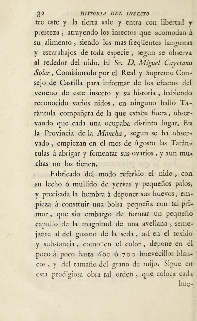 tre este y la tierra sale y entra con libertad y presteza , atrayendo los insectos que acomodan i su alimento , siendo los mas freqüentes langostas y escarabajos de toda especie , según se observa al rededor del nido. El Sr. TJ. Miguel Cayetano Soler y Comisionado por el Real y Supremo Con- sejo de Castilla para informar de los efectos del veneno de este insecto y su historia , habiendo reconocido varios nidos, en ninguno halló Ta- rántula compañera de la que estaba fuera, obser- vando que cada una ocupaba distinto lugar. En la Provincia de la Mancha, según se ha obser- vado , empiezan en el mes de Agosto las Tarán- tulas á abrigar y fomentar sus ovarios, y aun mu- chas no los tienen. Fabricado del modo referido el nido , con su lecho ó mullido de yervas y pequeños palos, y precisada la hembra á deponer sus huevos, em- pieza á construir una bolsa pequeña con tal pri- mor , que sin embargo de formar un pequeño capullo de la magnitud de una avellana , seme- jante al del gusano de la seda , así en el texido y substancia, como en el color, depone en él poco á poco hasta 600 ó 70o huevecillos blan- cos , y del tamaño del grano de mijo. Sigue en esta prodigiosa obra tal orden , que coloca cada hue-