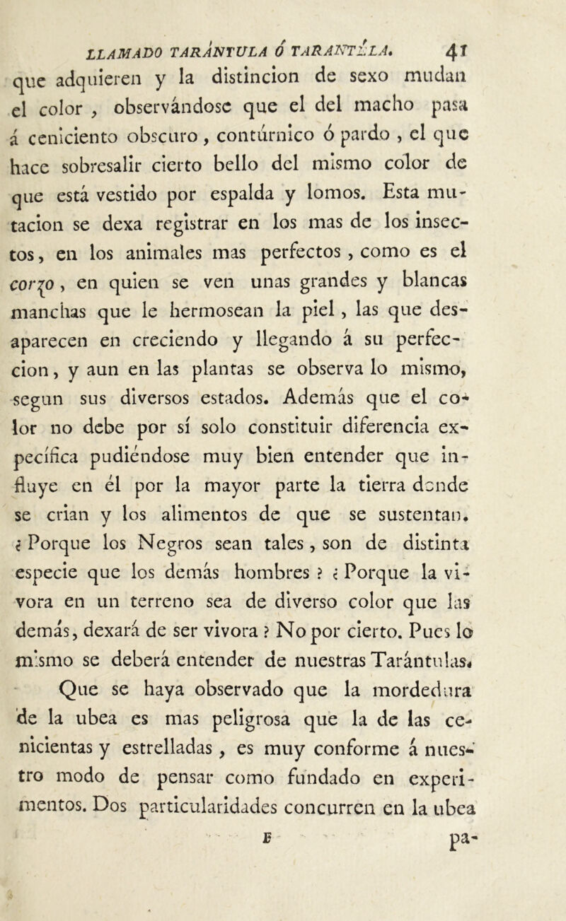 que adquieren y la distinción de sexo mudan el color , observándose que el del macho pasa í ceniciento obscuro, contürnico ó pardo , el que hace sobresalir cierto bello del mismo color de que está vestido por espalda y lomos. Esta mu- tación se dexa registrar en los mas de los insec- tos , en los animales mas perfectos , como es el cor^o, en quien se ven unas grandes y blancas manchas que le hermosean la piel , las que des- aparecen en creciendo y llegando á su perfec- ción , y aun en las plantas se observa lo mismo, según sus diversos estados. Además que el co- lor no debe por sí solo constituir diferencia ex- pecífica pudiéndose muy bien entender que in- fluye en él por la mayor parte la tierra donde se crian y los alimentos de que se sustentan. t Porque los Negros sean tales, son de distinta especie que los demás hombres ? <• Porque la vi- vora en un terreno sea de diverso color que las demás, dexará de ser vivora ? No por cierto. Pues lo mismo se deberá entender de nuestras Tarántulas* Que se haya observado que la mordedura de la ubea es mas peligrosa que la de las ce- nicientas y estrelladas, es muy conforme á nues- tro modo de pensar como fundado en experi- mentos. Dos particularidades concurren en la ubea pa- je