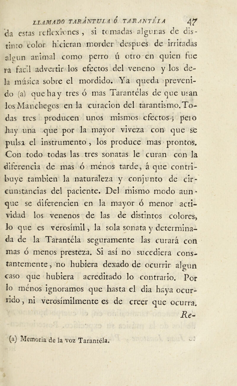 da estas reflexiones , si tomadas algunas de dis- tinto color hicieran morder después de irritadas alcun animal como perro ú otro en quien fue va fácil advertir los efectos del veneno y los de- la música sobre el mordido. Ya queda preveni- do (al que hay tres ó mas Tarantelas de que man losManchegos en la curación del tarantismo.To- das tres producen unos mismos efectos 5 peí o hay una que por la mayor viveza con que se pulsa el instrumento , los produce mas prontos. Con todo todas las tres sonatas le curan con la diferencia de mas ó menos tarde, á que contri- buye también la naturaleza y conjunto de cir- cunstancias del paciente. Del mismo modo aun • que se diferencien en la mayor ó menor acti- vidad los venenos de las de distintos colores, ío que es verosímil, la sola sonata y determina- da de la Tarantela seguramente las curará con mas ó menos presteza. Si así no sucediera cons- tantemente, no hubiera dexado de ocurrir alnin caso que hubiera acreditado lo contrario. Por lo menos ignoramos que hasta el dia haya ocur- rido, ni verosímilmente es de creer que ocurra. Re- (a) Memoria de la voz Tarantela.