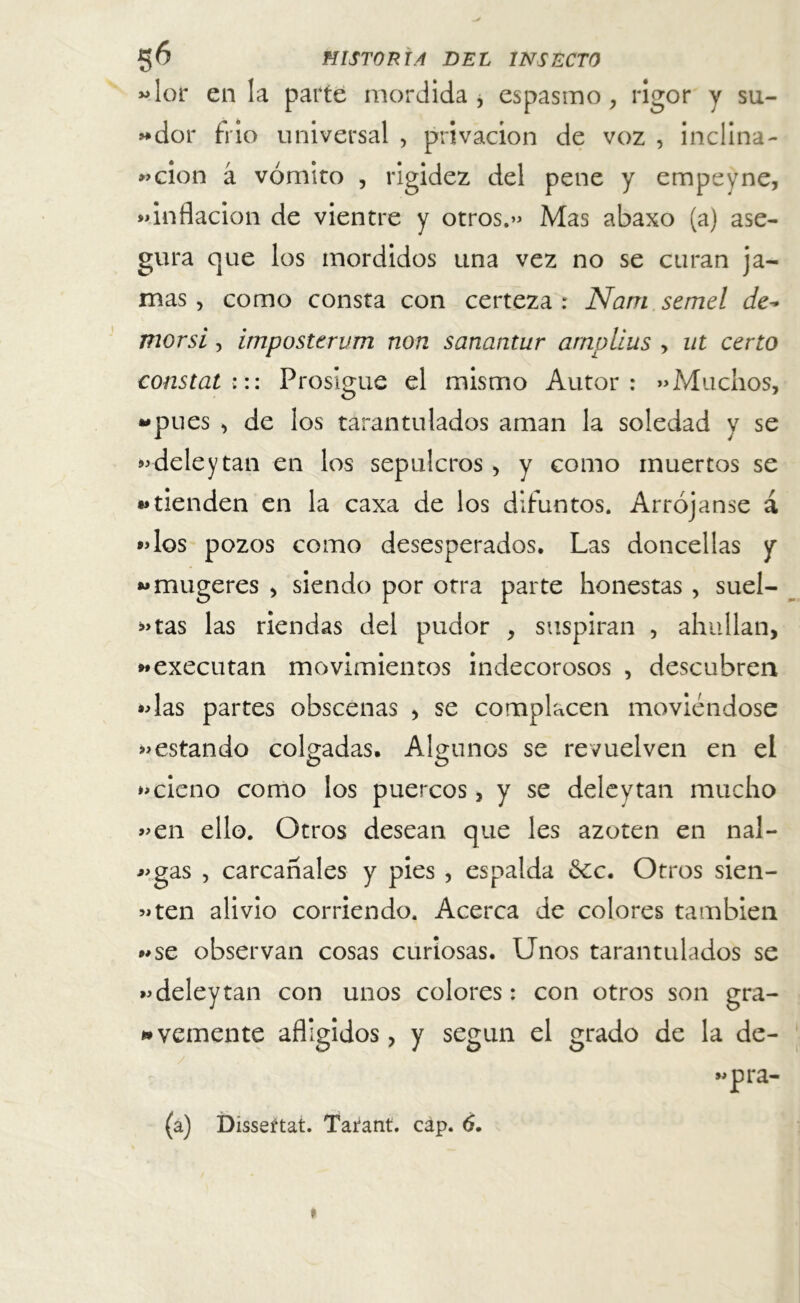 «lor en la parte mordida , espasmo, rigor y su- «dor frió universal , privación de voz , inclina- «cion á vómito , rigidez del pene y empeyne, «inflación de vientre y otros.» Mas abaxo (a) ase- gura que los mordidos una vez no se curan ja- mas , como consta con certeza : Nam semel de- mor si, impostervm non sanantur amplias > ut ceno constat::: Prosigue el mismo Autor: «Muchos, -pues , de los tarantulados aman la soledad y se «deley tan en los sepulcros , y como muertos se «tienden en la caxa de los difuntos. Arrójanse á «los pozos como desesperados. Las doncellas y «mugeres , siendo por otra parte honestas , suel- das las riendas del pudor , suspiran , ahullan, «executan movimientos indecorosos , descubren «las partes obscenas , se complacen moviéndose «estando colgadas. Algunos se revuelven en el «cieno como los puercos, y se deley tan mucho «en ello. Otros desean que les azoten en nal- «gas , carcañales y pies , espalda 6ec. Otros sien- «ten alivio corriendo. Acerca de colores también «se observan cosas curiosas. Unos tarantulados se «deleytan con unos colores: con otros son gra- vemente afligidos, y según el grado de la de-