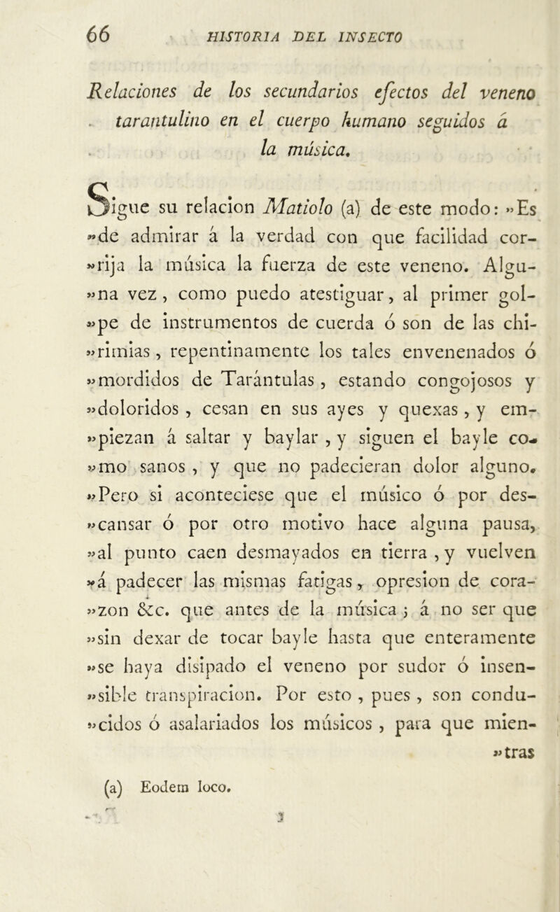 Relaciones de los secundarios efectos del veneno . tarantulino en el cuerpo humano seguidos a la música. Q- kjlgue su relación Matiolo (a) de este modo: «Es «de admirar á la verdad con que facilidad cor- «rija la música la fuerza de este veneno. Algu- «na vez, como puedo atestiguar, al primer gol- «pe de instrumentos de cuerda ó son de las chi- «rimias, repentinamente los tales envenenados ó «mordidos de Tarántulas , estando congojosos y «doloridos , cesan en sus ayes y quexas, y em- «piezan á saltar y baylar , y siguen el bayle co- «mo sanos , y que no padecieran dolor alguno. «Pero si aconteciese que el músico ó por des- cansar ó por otro motivo hace alguna pausa, «al punto caen desmayados en tierra , y vuelven »á padecer las mismas fatigas, opresión de cora- «zon &c. que antes de la música 5 á no ser que «sin dexar de tocar bayle hasta que enteramente «se haya disipado el veneno por sudor ó insen- «sible transpiración. Por esto , pues , son condu- «cidos ó asalariados los músicos , para que mien- tras (a) Eodern loco. J