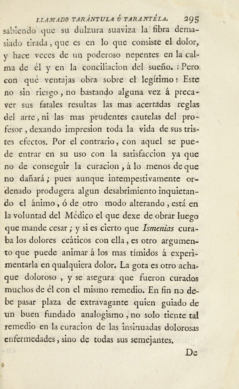 sabiendo que su dulzura suaviza la fibra dema- siado tirada, que es en lo que consiste el dolor, y hace veces de un poderoso nepentes en la cal- ma de ¿1 y en la Conciliación del sueno, ¡ Pero con qué ventajas obra sobre el legítimo! Este no sin riesgo, no bastando alguna vez á preca- ver sus fatales resultas las mas acertadas reglas del arte, ni las mas prudentes cautelas del pro- fesor , dexando impresión toda la vida de sus tris- tes efectos. Por el contrario, con aquel se pue- de entrar en su uso con la satisfacción ya que no de conseguir la curación , á lo menos de que no dañará; pues aunque intempestivamente or- denado produgera algún desabrimiento inquietan- do el ánimo , ó de otro modo alterando , esta en la voluntad del Medico el que dexe de obrar luego que mande cesar; y si es cierto que ísmcnias cura- ba los dolores ceáticos con ella , es otro argumen- to que puede animar á los mas tímidos á experi- mentarla en qualquiera dolor. La gota es otro acha- que doloroso , y se asegura que fueron curados muchos de ¿1 con el mismo remedio. En fin no de- be pasar plaza de extravagante quien guiado de un buen fundado analogismo , no solo tiente tal remedio en la curación de las insinuadas dolorosas enfermedades, sino de todas sus semejantes. De