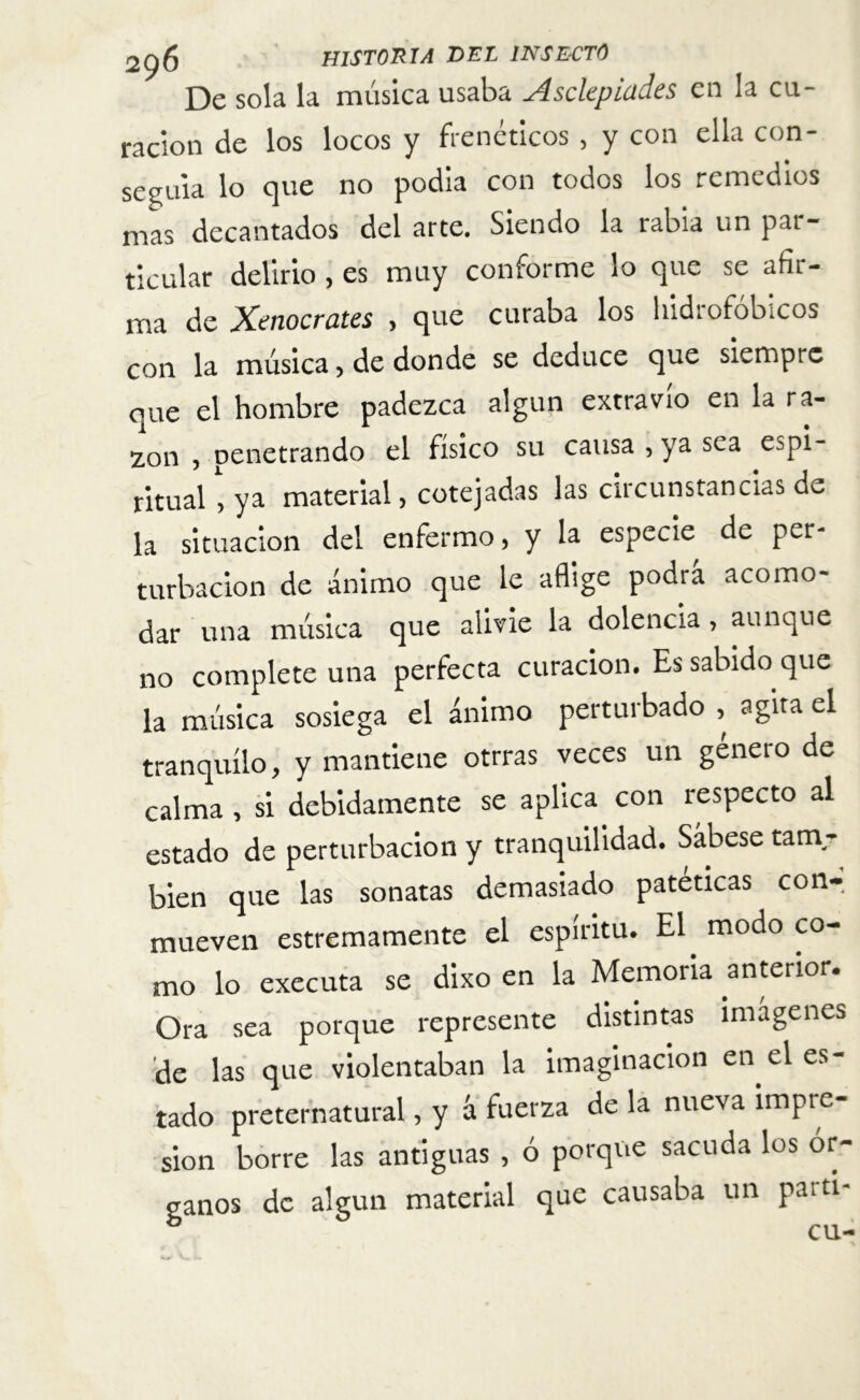 De sola la música usaba Asckpiad.es en la cu- ración de los locos y frenéticos, y con ella con- seguía lo que no podia con todos los remedios mas decantados del arte. Siendo la rabia un pai- ticular delirio, es muy conforme lo que se afir- ma de Kenocrates > que curaba los hidrofobicos con la música, de donde se deduce que siempre que el hombre padezca algún extravio en la ra- zon , penetrando el físico su causa , ya sea e^pi- ritualya material, cotejadas las circunstancias de la situación del enfermo, y la especie de per- turbación de ánimo que le aflige podra acomo- dar una música que alivie la dolencia , aunque no complete una perfecta curación. Es sabido que la música sosiega el ánimo perturbado , agita el tranquilo, y mantiene otrras veces un genero de calma , si debidamente se aplica con respecto al estado de perturbación y tranquilidad. Sábese tam- bién que las sonatas demasiado patéticas con-, mueven estremamente el espíritu. El modo co- mo lo executa se dixo en la Memoria anterior. Ora sea porque represente distintas imágenes de las que violentaban la imaginación en el es- tado preternatural, y á fuerza de la nueva impre- sión borre las antiguas , ó porque sacuda los ór- ganos de algún material que causaba un parti- ° cu-