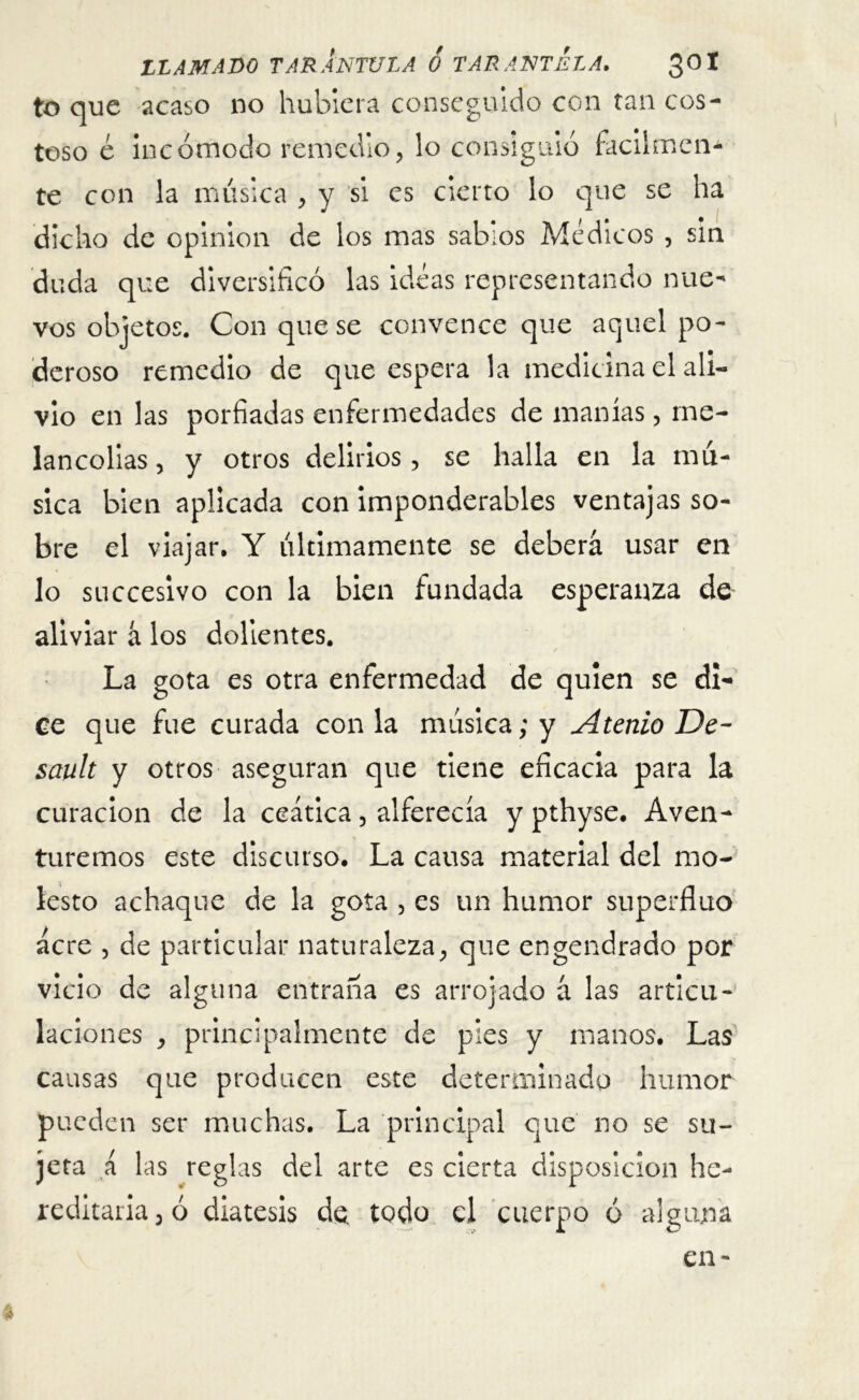 to que acaso no hubiera conseguido con tan cos- toso e Incómodo remedio, lo consiguió fácilmen- te con la música , y si es cierto lo que se ha dicho de opinión de los mas sabios Médicos , sin duda que diversificó las ideas representando nue- vos objetos. Con que se convence que aquel po- deroso remedio de que espera la medicina el ali- vio en las porfiadas enfermedades de manías, me- lancolías , y otros delirios, se halla en la mú- sica bien aplicada con imponderables ventajas so- bre el viajar. Y últimamente se deberá usar en lo succesivo con la bien fundada esperanza de aliviar á los dolientes. La gota es otra enfermedad de quien se di- ce que fue curada con la música; y Atento De- sault y otros aseguran que tiene eficacia para la curación de la ceática, alferecía y pthyse. Aven- turemos este discurso. La causa material del mo- lesto achaque de la gota , es un humor superfino acre , de particular naturaleza, que engendrado por vicio de alguna entraña es arrojado á las articu- laciones , principalmente de pies y manos. Las causas que producen este determinado humor pueden ser muchas. La principal que no se su- jeta á las reglas del arte es cierta disposición he- reditaria, ó diátesis de. todo el cuerpo ó alguna