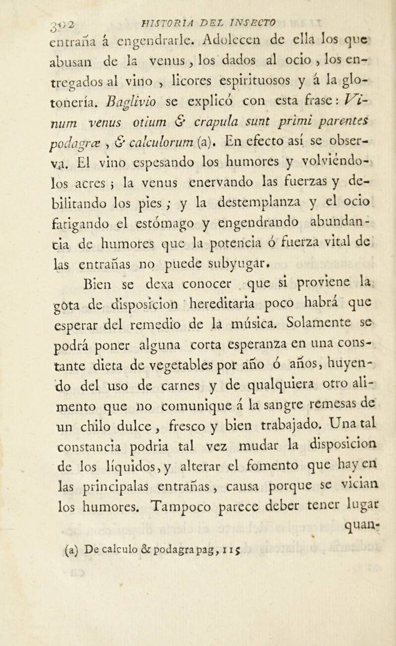 entraña á engendrarle. Adolecen de ella los que abusan de la venus, los dados al ocio , los en- tregados al vino , licores espirituosos y á la glo- tonería. Baplivio se explicó con esta frase: Vi- num venus otium & crápula sunt primi parmtes podagrce , & calculorum (a). En efecto así se obser- va. El vino espesando los humores y volviéndo- los aeres j la venus enervando las fuerzas y de- bilitando los pies ; y la destemplanza y el ocio fatigando el estómago y engendrando abundan- cia de humores que la potencia ó fuerza vital de las entrañas no puede subyugar. Bien se dexa conocer que si proviene la gota de disposición hereditaria poco habra que esperar del remedio de la música. Solamente se podrá poner alguna corta esperanza en una cons- tante dieta de vegetables por año ó años, huyen- do del uso de carnes y de qualquiera otro ali- mento que no comunique á la sangre remesas de un chilo dulce, fresco y bien trabajado. Una tal constancia podria tal vez mudar la disposición de los líquidos, y alterar el fomento que hay en • • las principalas entrañas, causa porque se vician los humores. Tampoco parece deber tener lugar (a) De calculo &podagrapag, 1i$
