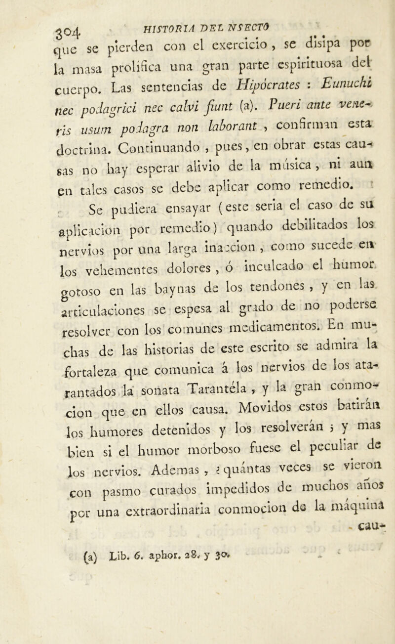 ó J¿v . . . i» • que se pierden con el exercicio , se disipa por la masa prolífica una gran parte espirituosa del cuerpo. Las sentencias de Hipócrates : Eunuchi nec podagrici nec calvi fiunt (a). Pueri ante vene-, ris usum po.lagra non laborant , confirman esta doctrina. Continuando , pues, en obrar estas cau- sas no hay esperar alivio de la música , ni aun en tales casos se debe aplicar como remedio. Se pudiera ensayar (este seria el caso de su aplicación por remedio) quando debilitados los nervios por una larga inacción , como sucede en los vehementes dolores , ó inculcado el humor gotoso en las baynas de los tendones , y en las articulaciones se espesa al grado de no poderse resolver con los comunes medicamentos. En mu- chas de las historias de este escrito se admira la fortaleza que comunica á los nervios de los ata- rantados la sonata Tarantela , y la gian conmo- ción que en ellos causa. Movidos estos batirán los humores detenidos y los resolverán } y mas bien si el humor morboso fuese el peculiar de los nervios. Ademas , i quantas veces se vLron con pasmo curados impedidos de muchos anos por una extraordinaria conmoción de la máquina . cau- (a) Lib. 6. aphor. 28, y 30.