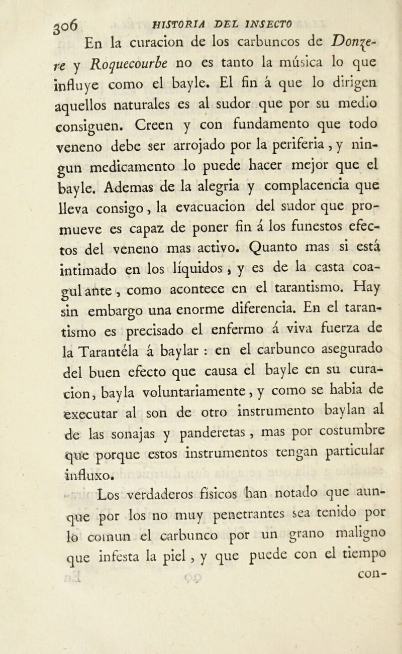 En la curación de los carbuncos de Dona- re y Roquecourbe no es tanto la música lo que influye como el bayle. El fin á que lo dirigen aquellos naturales es al sudor que por su medio consiguen. Creen y con fundamento que todo veneno debe ser arrojado por la periferia , y nin- gún medicamento lo puede hacer mejor que el bayle. Ademas de la alegría y complacencia que lleva consigo, la evacuación del sudor que pro- mueve es capaz de poner fin á los funestos efec- tos del veneno mas activo. Quanto mas si está intimado en los líquidos ( y es de la casta coa- gul ante , como acontece en el tarantismo. Hay sin embargo una enorme diferencia. En el taran- tismo es precisado el enfermo a viva fuerza de la Tarantela á baylar : en el carbunco asegurado del buen efecto que causa el bayle en su cura- ción, bayla voluntariamente, y como se había de executar al son de otro instrumento baylan al de las sonajas y panderetas, mas por costumbre que porque estos instrumentos tengan particular influxo. Los verdaderos físicos han notado que aun- que por los no muy penetrantes sea tenido por lo común el carbunco por un grano maligno que infesta la piel , y que puede con el tiempo , con-