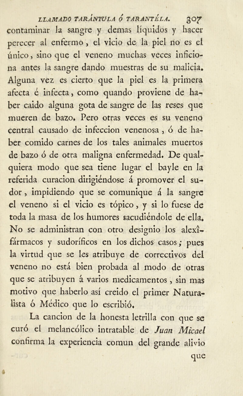 contaminar la sangre y demas líquidos y hacer perecer al enfermo , el vicio de la piel no es el único, sino que el veneno muchas veces inficio- na antes la sangre dando muestras de su malicia. Alguna vez es cierto que la piel es la primera afecta é infecta, como quando proviene de ha- ber caido alguna gota de sangre de las reses que mueren de bazo. Pero otras veces es su veneno central causado de infección venenosa , ó de ha- ber comido carnes de los tales animales muertos de bazo ó de otra maligna enfermedad. De qual- quiera modo que sea tiene lugar el bayle en la referida curación dirigiéndose á promover el su- dor , impidiendo que se comunique á la sangre el veneno si el vicio es tópico, y si lo fuese de toda la masa de los humores sacudiéndole de ella. No se administran con otro designio los alexí- fármacos y sudoríficos en los dichos casos; pues la virtud que se les atribuye de correctivos del veneno no está bien probada al modo de otras que se atribuyen á varios medicamentos, sin mas motivo que haberlo así creído el primer Natura- lista ó Médico que lo escribió. La canción de la honesta letrilla con que se curó el melancólico intratable de Juan Micael confirma la experiencia común del grande alivio
