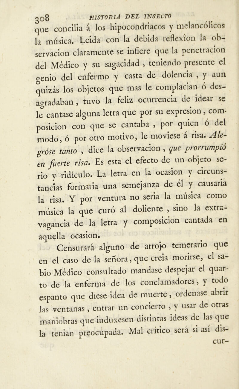 que concilla á los hipocondriacos y melancólicos la música. Leida con la debida reflexión la ob- servación claramente se infiere que la penetración del Médico y su sagacidad , teniendo presente el crenio del enfermo y casta de dolencia , y aun quizás los objetos que mas le complacían ó des- agradaban , tuvo la feliz ocurrencia de idear se le cantase alguna letra que por su expresión , com* posición con que se cantaba , por quien ó del modo, ó por otro motivo, le moviese á risa. Ale- gróse tanto , dice la observación , que prorrumpió en fuerte risa. Es esta el efecto de un objeto se- rio y ridículo. La letra en la ocasión y circuns- tancias formaria una semejanza de el y causarla la risa. Y por ventura no seria la música como música la que curó al doliente , sino la extra- vagancia de la letra y composición cantada en aquella ocasión. Censurará alguno de arrojo temerario que en el caso de la señora, que creia morirse, el sa- bio Médico consultado mandase despejar el quar- to de la enferma de los conclamadores, y todo espanto que diese idea de muerte, ordenase abrir las ventanas , entrar un concierto , y usar de otras maniobras que induxesen distintas ideas de las que la tenian preocupada. Mal crítico será si asi dis- cu r-