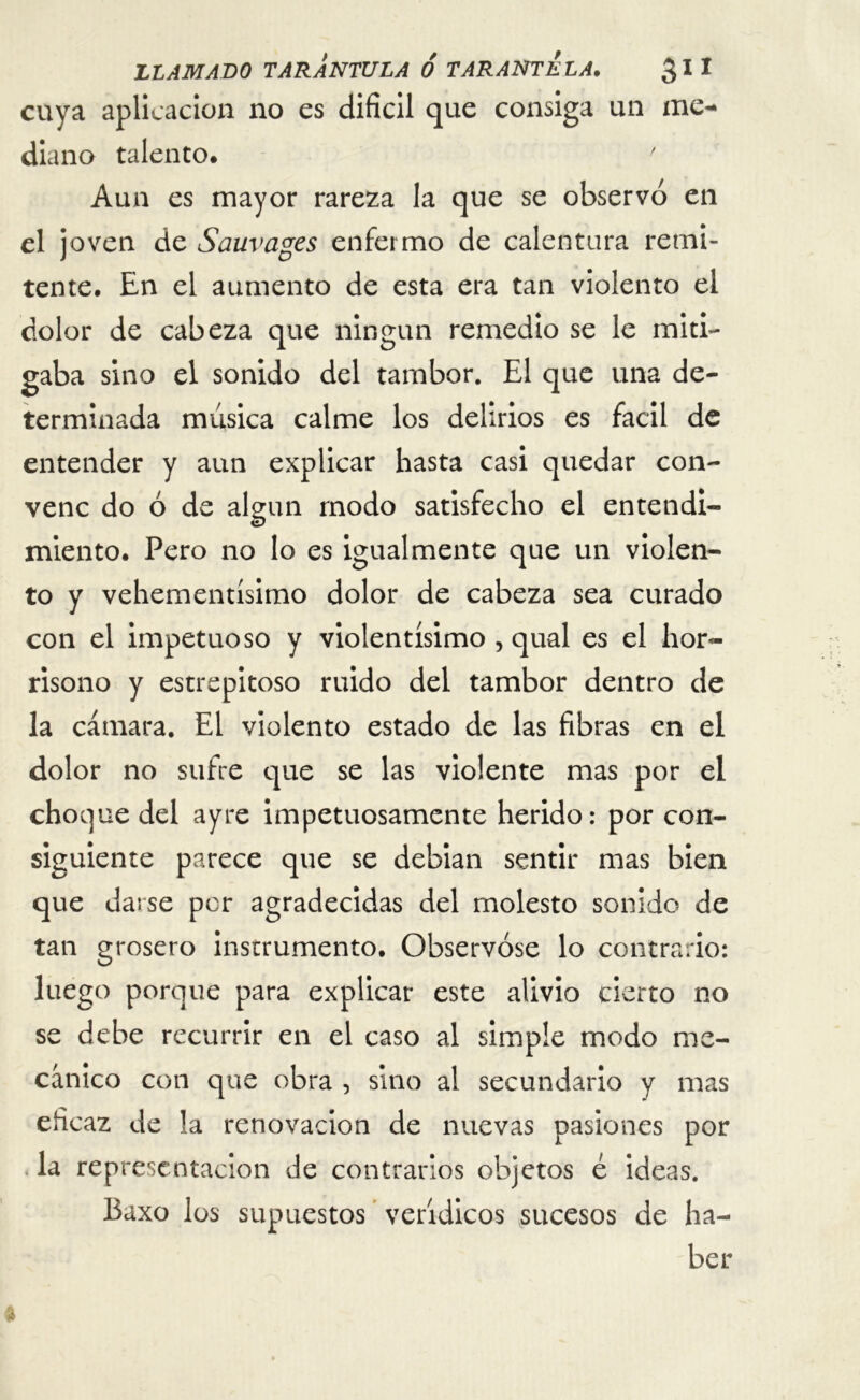 cuya aplicación no es difícil que consiga un me-» diano talento. ' Aun es mayor rareza la que se observó en el joven de Sauvages enfermo de calentura remi- tente. En el aumento de esta era tan violento el color de cabeza que ningún remedio se le miti- gaba sino el sonido del tambor. El que una de- terminada música calme los delirios es fácil de entender y aun explicar hasta casi quedar con- venc do ó de algún modo satisfecho el entendi- miento. Pero no lo es igualmente que un violen- to y vehementísimo dolor de cabeza sea curado con el impetuoso y violentísimo , qual es el hor- rísono y estrepitoso ruido del tambor dentro de la cámara. El violento estado de las fibras en el dolor no sufre que se las violente mas por el choque del ayre impetuosamente herido: por con- siguiente parece que se debian sentir mas bien que darse por agradecidas del molesto sonido de tan grosero instrumento. Observóse lo contrario: luego porque para explicar este alivio cierto no se debe recurrir en el caso al simple modo me- cánico con que obra , sino al secundario y mas eficaz de la renovación de nuevas pasiones por la representación de contrarios objetos ¿ ideas. Baxo los supuestos verídicos sucesos de ha- ber