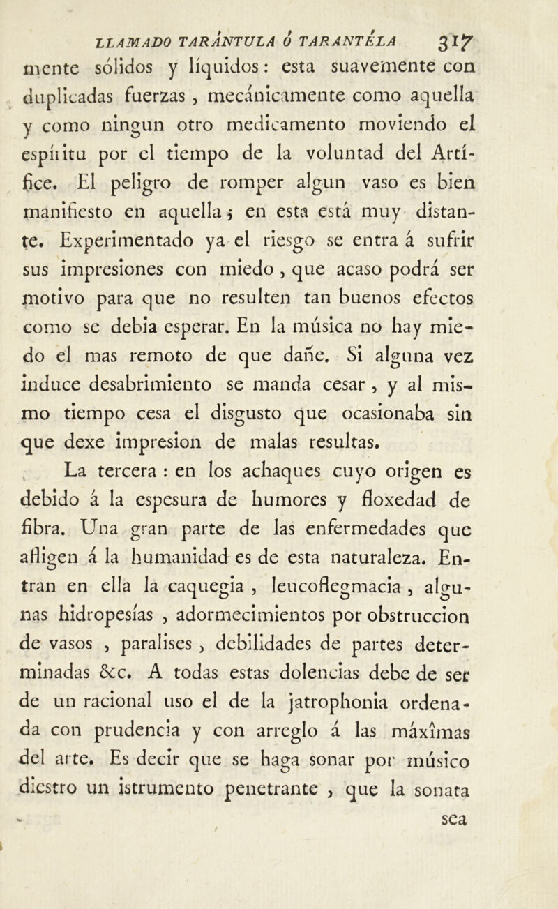mente sólidos y líquidos: esta suavemente con duplicadas fuerzas , mecánicamente como aquella y como ningún otro medicamento moviendo el espíiitu por el tiempo de la voluntad del Artí- fice. El peligro de romper algún vaso es bien manifiesto en aquella $ en esta está muy distan- te. Experimentado ya el riesgo se entra á sufrir sus impresiones con miedo , que acaso podrá ser motivo para que no resulten tan buenos efectos como se debía esperar. En la música no hay mie- do el mas remoto de que dañe. Si alguna vez induce desabrimiento se manda cesar , y al mis- mo tiempo cesa el disgusto que ocasionaba sin que dexe impresión de malas resultas. La tercera : en los achaques cuyo origen es debido á la espesura de humores y floxedad de fibra. Una gran parte de las enfermedades que afligen á la humanidad es de esta naturaleza. En- tran en ella la caquegia , leucoflegmacia 5 algu- nas hidropesías > adormecimientos por obstrucción de vasos , paralises > debilidades de partes deter- minadas &c. A todas estas dolencias debe de ser de un racional uso el de la jatrophonia ordena- da con prudencia y con arreglo á las máximas del arte. Es decir que se haga sonar por músico diestro un istrumento penetrante 5 que la sonata sea