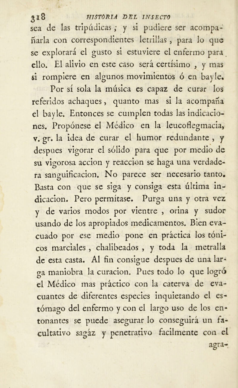 sea de las tripudicas; y si pudiere ser acompa- ñarla con correspondientes letrillas , para lo que se explorará el gusto si estuviere el enfermo para ello. El alivio en este caso será certísimo , y mas si rompiere en algunos movimientos ó en bayle. Por sí sola la música es capaz de curar los referidos achaques, quanto mas si la acompaña el bayle. Entonces se cumplen todas las indicacio- nes. Propónese el Médico en la leucoflegmacia, v. gr. la idea de curar el humor redundante , y después vigorar el sólido para que por medio de su vigorosa acción y reacción se haga una verdade- ra sanguificacion. No parece ser necesario tanto. Basta con que se siga y consiga esta ultima in- dicación. Pero permítase. Purga una y otra vez y de varios modos por vientre , orina y sudor usando de los apropiados medicamentos. Bien eva- cuado por ese medio pone en práctica los tóni- cos marciales , chalibeados , y toda la metralla de esta casta. Al fin consigue después de una lar- ga maniobra la curación. Pues todo lo que logró el Médico mas práctico con la caterva de eva- cuantes de diferentes especies inquietando el es- tómago del enfermo y con el largo uso de los en- tonantes se puede asegurar lo conseguirá un fa- cultativo sagáz y penetrativo fácilmente con el agra-