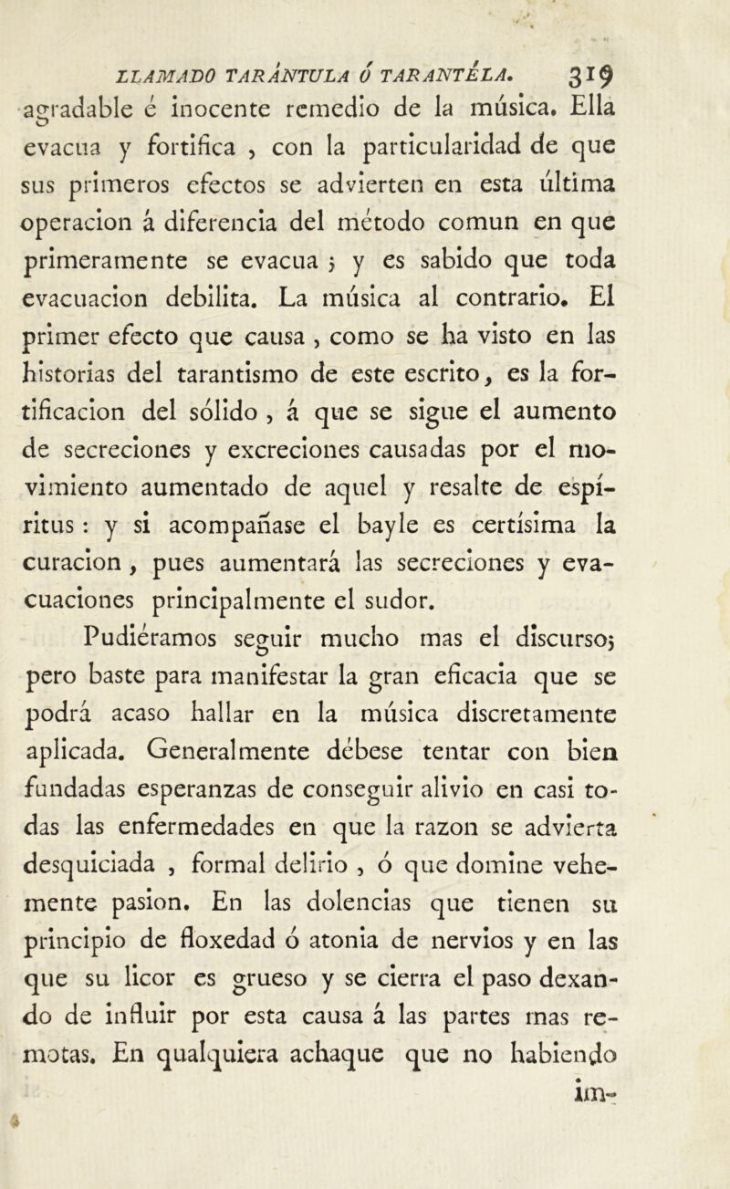 agradable é inocente remedio de la música. Ella O evacúa y fortifica , con la particularidad de que sus primeros efectos se advierten en esta última operación a diferencia del método común en que primeramente se evacúa 5 y es sabido que toda evacuación debilita. La música al contrario. El primer efecto que causa , como se ha visto en las historias del tarantismo de este escrito, es la for- tificación del sólido , á que se sigue el aumento de secreciones y excreciones causadas por el mo- vimiento aumentado de aquel y resalte de espí- ritus : y si acompañase el bayle es certísima la curación , pues aumentará las secreciones y eva- cuaciones principalmente el sudor. Pudiéramos seguir mucho mas el discurso; pero baste para manifestar la gran eficacia que se podrá acaso hallar en la música discretamente aplicada. Generalmente débese tentar con bien fundadas esperanzas de conseguir alivio en casi to- das las enfermedades en que la razón se advierta desquiciada , formal delirio , ó que domine vehe- mente pasión. En las dolencias que tienen su principio de floxedad ó atonia de nervios y en las que su licor es grueso y se cierra el paso dexan- do de influir por esta causa á las partes mas re- motas. En qualquiera achaque que no habiendo