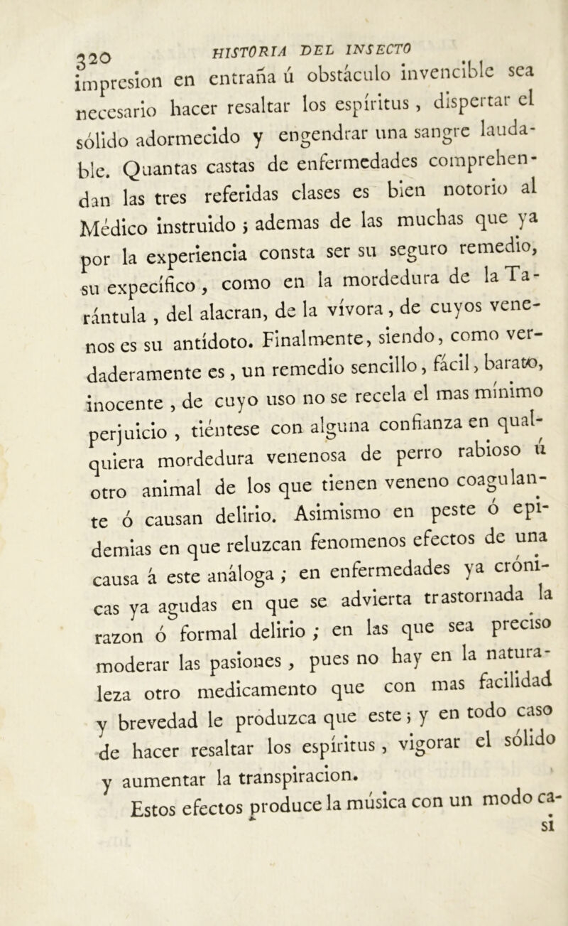 impresión en entraña ú obstáculo invencible sea necesario hacer resaltar los espíritus, dispertar el sólido adormecido y engendrar una sangre lauda- ble. Quantas castas de enfermedades comprehen- dan las tres referidas clases es bien notorio al Médico instruido j ademas de las muchas que ya por la experiencia consta ser su seguro remedio, su específico, como en la mordedura de la Ta- rántula , del alacran, de la vívora, de cuyos vene- nos es su antídoto. Finalmente, siendo, como ver daderamente es, un remedio sencillo, fácil, barato, inocente , de cuyo uso no se recela el mas mínimo perjuicio , tiéntese con alguna confianza en qual- quiera mordedura venenosa de perro rabioso u otro animal de los que tienen veneno coagulan- te ó causan delirio. Asimismo en peste o epi- demias en que reluzcan fenómenos efectos de una causa á este análoga ; en enfermedades ya cróni- cas ya agudas en que se advierta trastornada. la razón ó formal delirio ; en las que sea preciso moderar las pasiones, pues no hay en la natura- leza otro medicamento que con mas facilida y brevedad le produzca que este; y en todo cas de hacer resaltar los espíritus, vigorar el solido y aumentar la transpiración. Estos efectos produce la música con un modo ca-