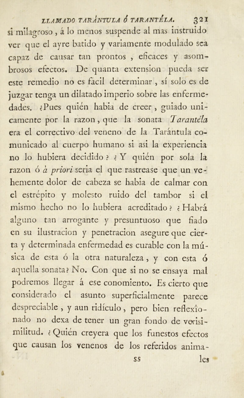 si milagroso , á lo menos suspende al mas instruido ver que el ayre batido y variamente modulado sea capaz de causar tan prontos , eficaces y asom- brosos efectos. De quanta extensión pueda ser este remedio no es fácil determinar , sí solo es de juzgar tenga un dilatado imperio sobre las enferme- dades. ¿Pues quién habia de creer , guiado úni- camente por la razón, que la sonata Tarantela era el correctivo del veneno de la Tarántula co- municado al cuerpo humano si asi la experiencia no lo hubiera decidido ? ¿ Y quien por sola la razón ó a priori seria el que rastrease que un ve- hemente dolor de cabeza se habia de calmar con el estrépito y molesto ruido del tambor si ei mismo hecho no lo hubiera acreditado ? ¿ Habrá alguno tan arrogante y presuntuoso que fiado en su ilustración y penetración asegure que cier- ta y determinada enfermedad es curable con la mu- sica de esta ó la otra naturaleza , y con esta ó aquella sonata? No. Con que si no se ensaya mal podremos llegar á ese conomiento. Es cierto que considerado el asunto superficialmente parece despreciable > y aun ridículo 5 pero bien reflexio- nado no dexa de tener un gran fondo de verisi- militud. i Quién creyera que los funestos efectos que causan los venenos de los referidos anima- les ss