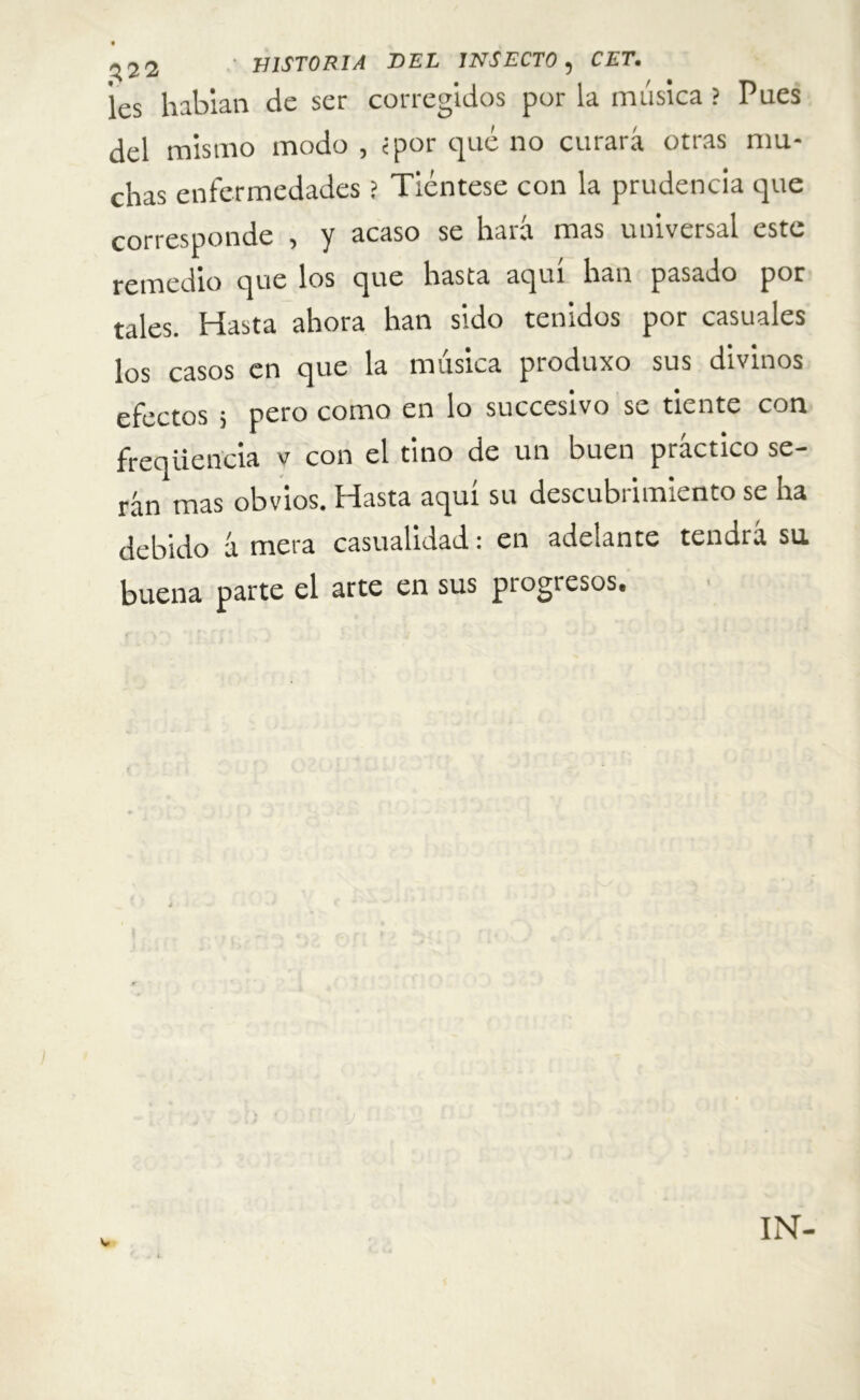 les habían de ser corregidos por la música ? Pues del mismo modo , «por qué no curará otras mu- chas enfermedades ? Tiéntese con la prudencia que corresponde , y acaso se hará mas universal este remedio que los que hasta aquí han pasado por tales. Hasta ahora han sido tenidos por casuales los casos en que la música produxo sus divinos efectos ; pero como en lo succesivo se tiente con freqiiencia v con el tino de un buen práctico se- rán mas obvios. Hasta aquí su descubrimiento se ha debido á mera casualidad: en adelante tendrá su buena parte el arte en sus progresos. IN-