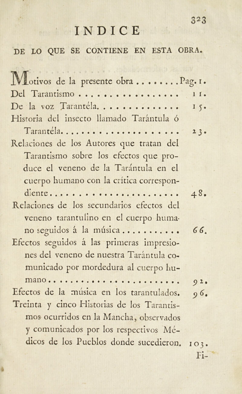 INDICE DE LO QUE SE CONTIENE EN ESTA OBRA. ..Viotivos de la presente obra . . ..... .Pag. i. Del Tarantismo i i. De la voz Tarantela 15. Historia del insecto llamado Tarántula ó Tarantela 23. Relaciones de los Autores que tratan del Tarantismo sobre los efectos que pro- duce el veneno de la Tarántula en el cuerpo humano con la crítica correspon- diente 48. Relaciones de los secundarios efectos del veneno tarantulino en el cuerpo huma- no seguidos á la música 66, Efectos seguidos á las primeras impresio- nes del veneno de nuestra Tarántula co- municado por mordedura al cuerpo hu- mano Cfl9 Efectos de la música en los tarantulados. 9 6# Treinta y cinco Historias de los Tarantís- imos ocurridos en la Mancha, observados y comunicados por los respectivos Mé- dicos de los Pueblos donde sucedieron. 103. Fi-