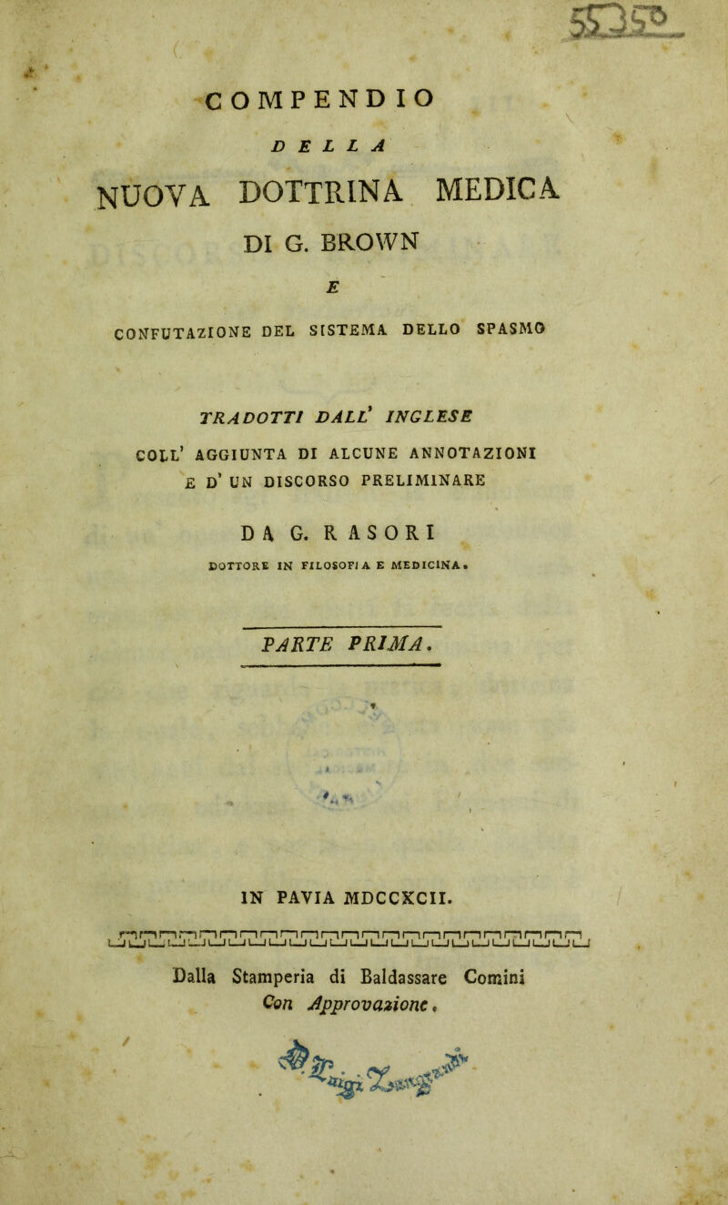 C OMPENDIO 5Q2L DELLA NUOVA DOTTRINA MEDICA DI G. BROWN E CONFUTAZIONE DEL SISTEMA DELLO SPASMO TRADOTTI DALL' INGLESE COLL’ AGGIUNTA DI ALCUNE ANNOTAZIONI E D* UN DISCORSO PRELIMINARE DA G. R A S O R I DOTTORE IN FILOSOFIA E MEDICINA. PARTE PRIMA. » IN PAVIA MDCCXCII. nnnnmi—ir—11—ir—11—11—n—n—11—n—u—n—ir—n—ir~ii—i n m UJ UJ L— L-J J L-J L_J L_l L-J L_J l__| L_J L-J L-J L_l L-J L-J L-J L-J 1_J L_J 1—1 L-J « > Dalla Stamperia di Baldassare Comini Con Approvazione*