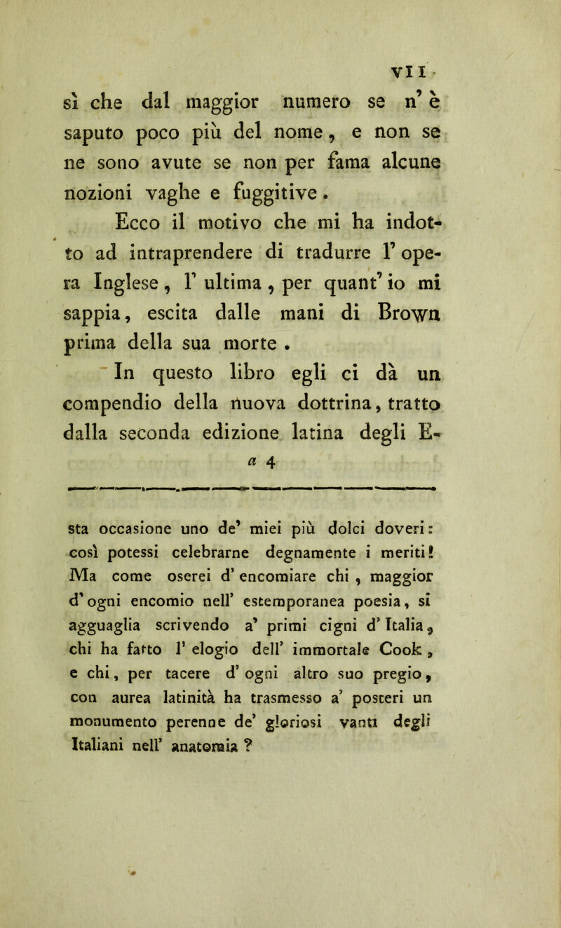 sì che dal maggior numero se n’ è saputo poco più del nome, e non se ne sono avute se non per fama alcune nozioni vaghe e fuggitive. Ecco il motivo che mi ha indot- to ad intraprendere di tradurre 1’ ope- ra Inglese , F ultima , per quant’ io mi sappia, escita dalle mani di Brown prima della sua morte . In questo libro egli ci dà un compendio della nuova dottrina, tratto dalla seconda edizione latina degli E- a 4 sta occasione uno de’ miei più dolci doveri : così potessi celebrarne degnamente i meriti! Ma come oserei d’ encomiare chi , maggior d’ogni encomio nell’ estemporanea poesia, si agguaglia scrivendo a * primi cigni d’Italia ^ chi ha fatto V elogio dell’ immortale Cook 9 e chi, per tacere d’ogni altro suo pregio, con aurea latinità ha trasmesso a’ posteri un monumento perenne de’ gloriosi vanti degli Italiani nell* anatomia ?