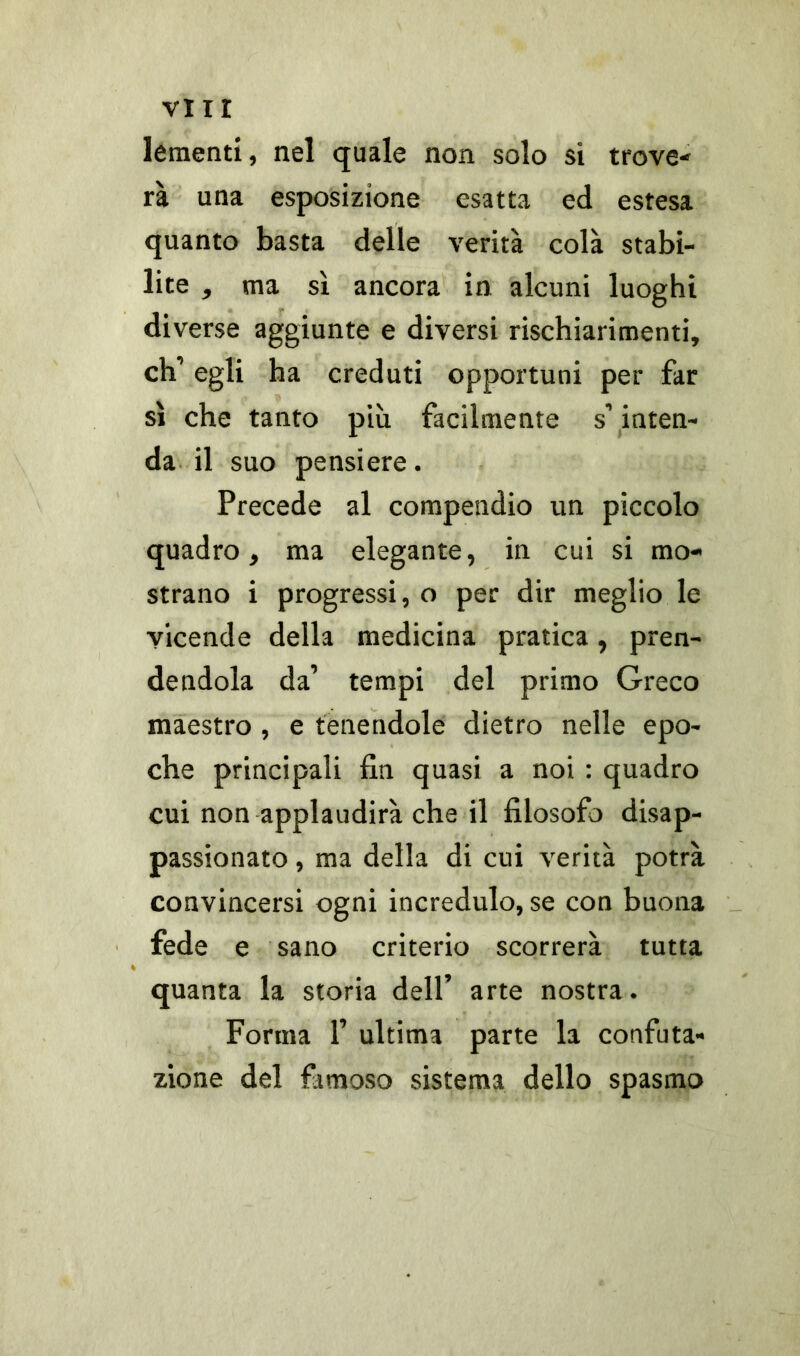 VII! lementi, nel quale non solo si trove- rà una esposizione esatta ed estesa quanto basta delle verità colà stabi- lite , ma sì ancora in alcuni luoghi diverse aggiunte e diversi rischiarimenti, eh’ egli ha creduti opportuni per far sì che tanto più facilmente s’ inten- da il suo pensi ere. Precede al compendio un piccolo quadro, ma elegante, in cui si mo- strano i progressi, o per dir meglio le vicende della medicina pratica, pren- dendola da’ tempi del primo Greco maestro , e tenendole dietro nelle epo- che principali fin quasi a noi : quadro cui non applaudirà che il filosofo disap- passionato , ma della di cui verità potrà convincersi ogni incredulo, se con buona fede e sano criterio scorrerà tutta quanta la storia dell’ arte nostra. Forma F ultima parte la confuta- zione del famoso sistema dello spasmo