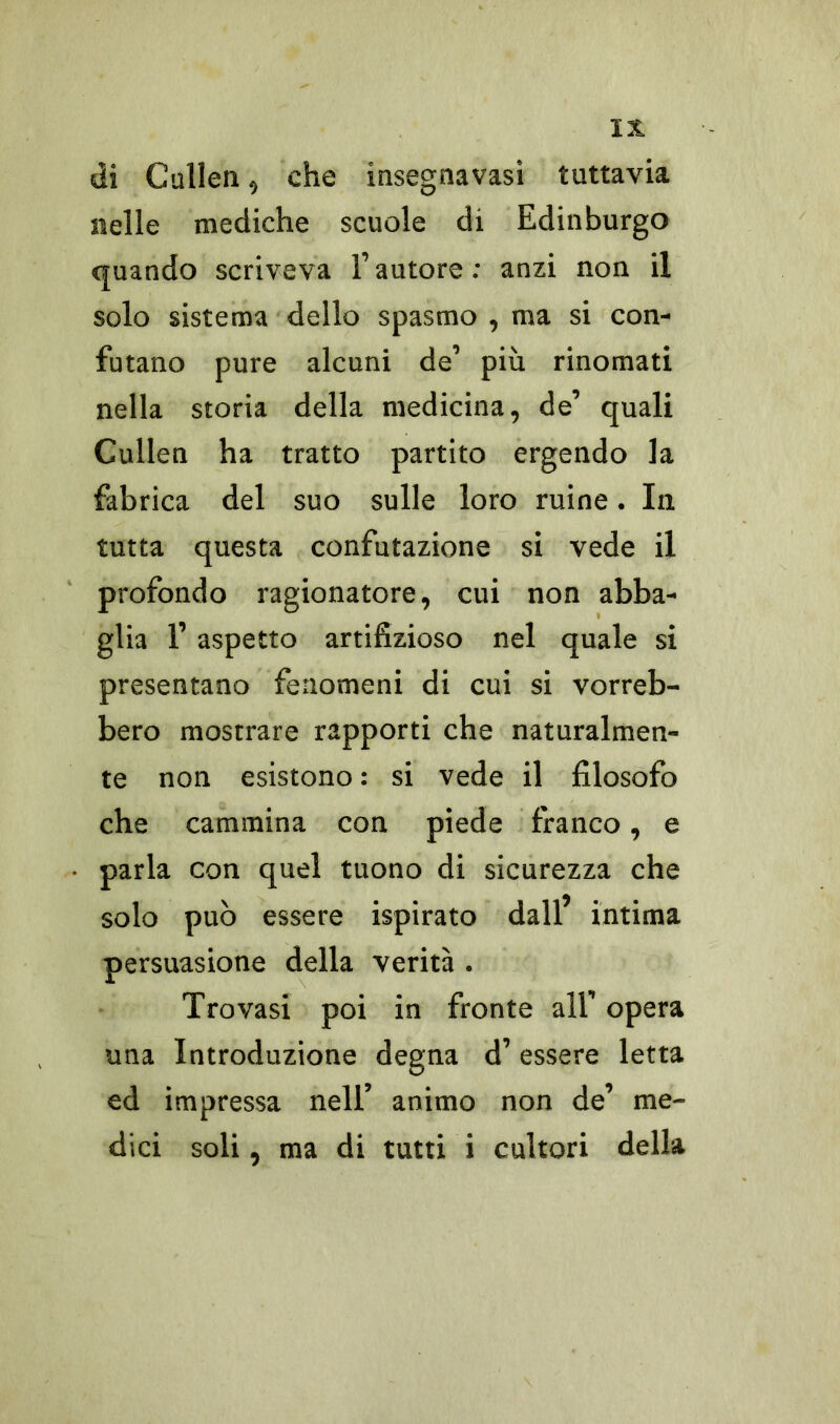 di Cullen, che insegnavasi tuttavia nelle mediche scuole di Edinburgo quando scriveva Fautore: anzi non il solo sistema dello spasmo , ma si con- futano pure alcuni de’ più rinomati nella storia della medicina, de’ quali Cullen ha tratto partito ergendo la fabrica del suo sulle loro ruine. In tutta questa confutazione si vede il profondo ragionatore, cui non abba- glia F aspetto artifizioso nel quale si presentano fenomeni di cui si vorreb- bero mostrare rapporti che naturalmen- te non esistono : si vede il filosofo che cammina con piede franco, e parla con quel tuono di sicurezza che solo può essere ispirato dall’ intima persuasione della verità . Trovasi poi in fronte all’ opera una Introduzione degna d’essere letta ed impressa nell’ animo non de’ me- dici soli, ma di tutti i cultori della