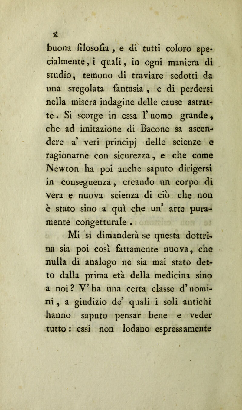 buona filosofìa, e di tutti coloro spe- cialmente , i quali, in ogni maniera di studio, temono di traviare sedotti da una sregolata fantasia, e di perdersi nella misera indagine delle cause astrat- te . Si scorge in essa l’uomo grande, che ad imitazione di Bacone sa ascen- dere a’ veri principj delle scienze e ragionarne con sicurezza, e che come Newton ha poi anche saputo dirigersi in conseguenza, creando un corpo di vera e nuova scienza di ciò che non è stato sino a qui che un’ arte pura- mente congetturale . Mi si dimanderà se questa dottri- na sia poi così fattamente nuova, che nulla di analogo ne sia mai stato det- to dalla prima età della medicina sino a noi ? V’ ha una certa classe d’uomi- ni, a giudizio de’ quali i soli antichi hanno saputo pensar bene e veder tutto : essi non lodano espressamente